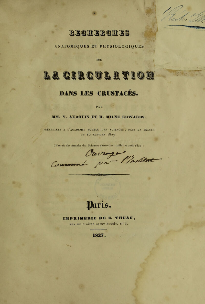 ANATOMIQUES ET PHYSIOLOGIQUES SUR DANS LES CRUSTACÉS. PA R MM. V. AUDOUIN ET H. MILNE EDWARDS. PRÉSENTÉES A I.’ACADÉMIE ROYALE DES SCIENCES, DANS LA SÉANCE DU l5 JANVIER 1827. (Extrait des Annales des Sciences naturelles, juillet et août 1827 ) ] ■ II» M » ' • A ' fkrtie. IMPRIMERIE DE C. THDAO, RUE DD CLOÎTRE SAINT-BENOIT, N° 4- 1827