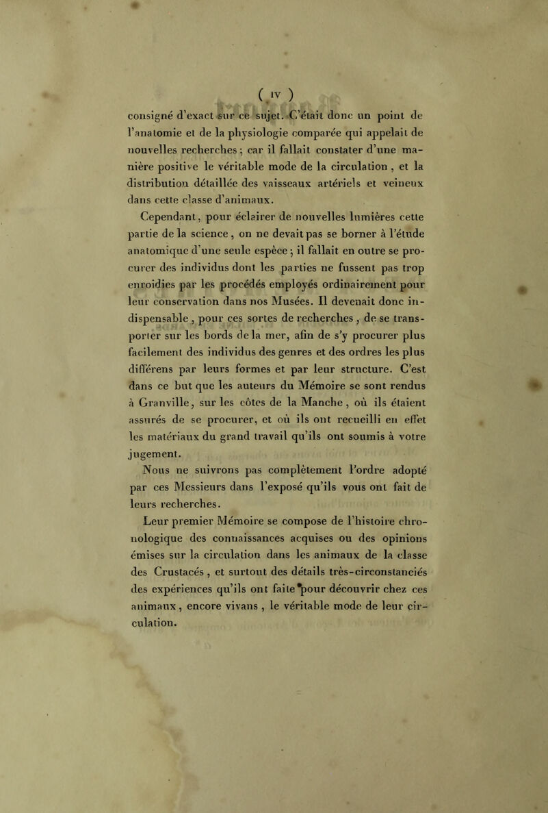 consigné d’exact sur ce sujet. C’était donc un point de l’anatomie et de la physiologie comparée qui appelait de nouvelles recherches ; car il fallait constater d’une ma- nière positive le véritable mode de la circulation , et la distribution détaillée des vaisseaux artériels et veineux dans cette classe d’animaux. Cependant, pour éclairer de nouvelles lumières cette partie de la science , on ne devait pas se borner à l’élude anatomique d’une seule espèce ; il fallait en outre se pro- curer des individus dont les parties ne fussent pas trop enroidies par les procédés employés ordinairement pour leur conservation dans nos Musées. Il devenait donc in- dispensable , pour ces sortes de recherches , de se trans- porter sur les bords delà mer, afin de s’y procurer plus facilement des individus des genres et des ordres les plus différens par leurs formes et par leur structure. C’est dans ce but que les auteurs du Mémoire se sont rendus à Granville, sur les côtes de la Manche, où ils étaient assurés de se procurer, et où ils ont recueilli en effet les matériaux du grand travail qu’ils ont soumis à votre jugement. Nous ne suivrons pas complètement l’ordre adopté par ces Messieurs dans l’exposé qu’ils vous ont fait de leurs recherches. Leur premier Mémoire se compose de l’histoire chro- nologique des connaissances acquises ou des opinions émises sur la circulation dans les animaux de la classe des Crustacés , et surtout des détails très-circonstanciés des expériences qu’ils ont faite‘pour découvrir chez ces animaux , encore vivans , le véritable mode de leur cir- culation.