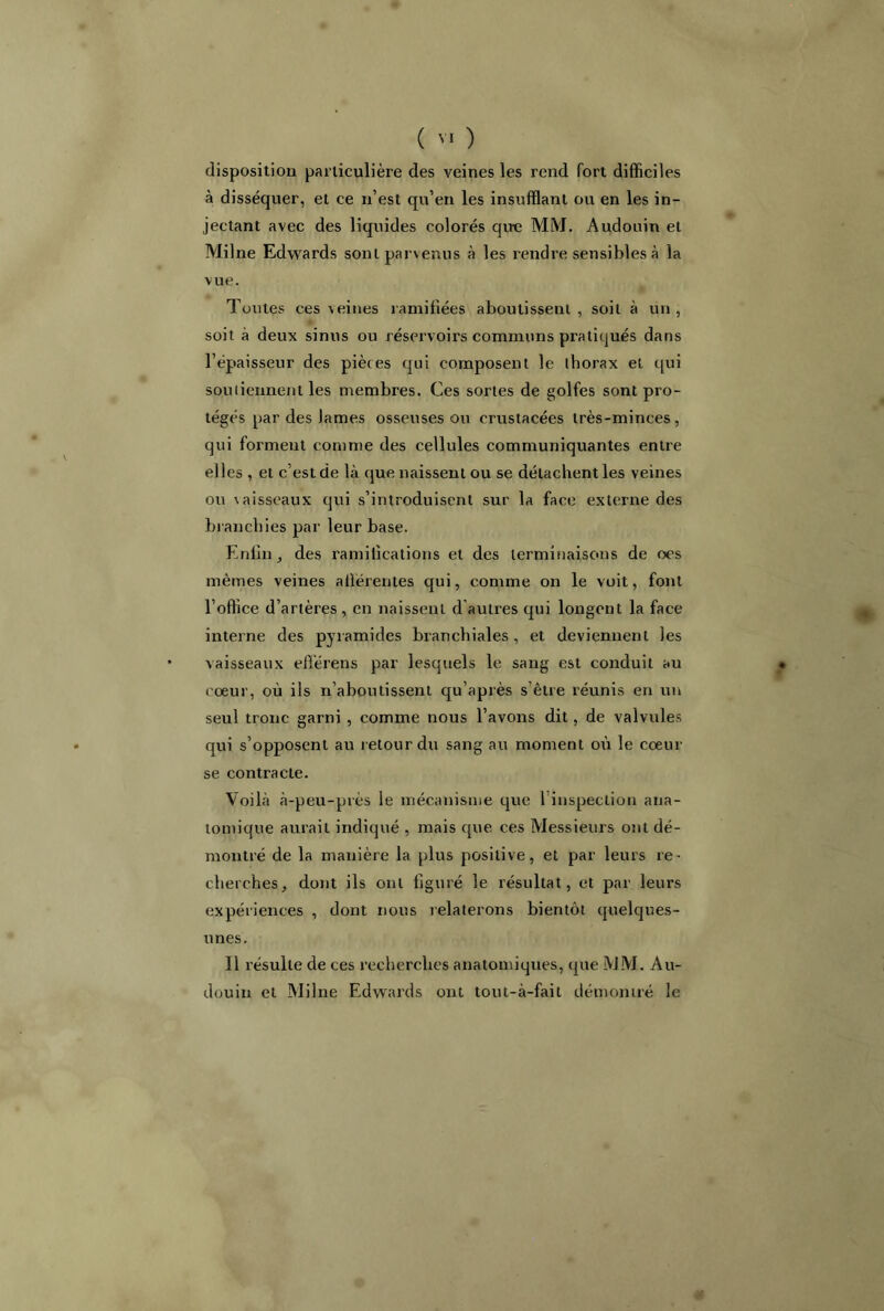 disposition particulière des veines les rend fort difficiles à disséquer, et ce n’est qu’en les insufflant ou en les in- jectant avec des liquides colorés qu-e MM. Audouin et Milne Edwards sont parvenus à les rendre sensibles à la vue. Toutes ces veines ramifiées aboutissent, soit à un, soit à deux sinus ou réservoirs communs pratiqués dans l’épaisseur des pièces qui composent le thorax et qui soutiennent les membres. Ces sortes de golfes sont pro- tégés par des lames osseuses ou crustacées très-minces, qui forment comme des cellules communiquantes entre elles , et c’est de là que naissent ou se détachent les veines ou vaisseaux qui s’introduisent sur la face externe des branchies par leur base. Enfin, des ramifications et des terminaisons de oes mêmes veines afférentes qui, comme on le voit, font l’office d’artères , en naissent d autres qui longent la face interne des pyramides branchiales, et deviennent les vaisseaux efférens par lesquels le sang est conduit au • coeur, où ils n’aboutissent qu’après s’être réunis en un seul tronc garni , comme nous l’avons dit, de valvules qui s’opposent au retour du sang au moment où le coeur se contracte. Voilà à-peu-près le mécanisme que 1 inspection ana- tomique aurait indiqué , mais que ces Messieurs ont dé- montré de la manière la plus positive, et par leurs re- cherches, dont ils ont figuré le résultat, et par leurs expériences , dont nous relaterons bientôt quelques- unes. Il résulte de ces recherches anatomiques, que MM. Au- douin et Milne Edwards ont tout-à-fait démontré le