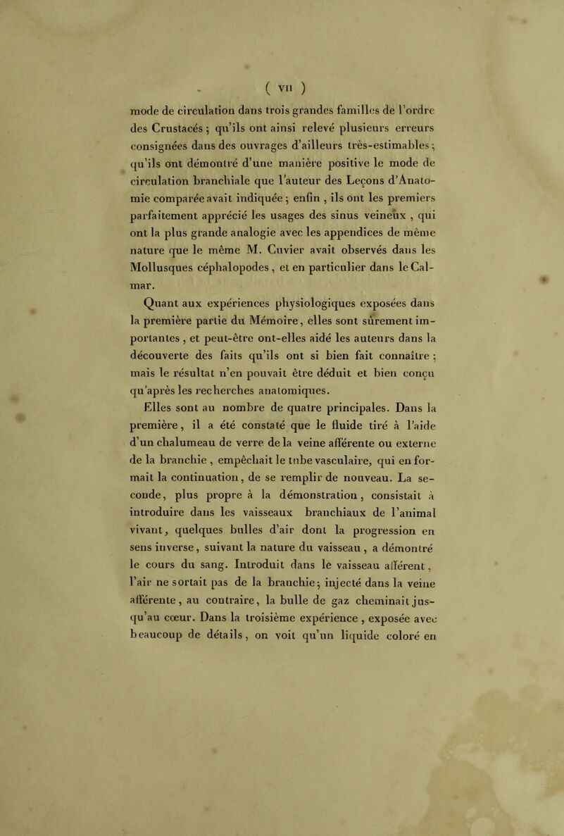 mode de circulation dans trois grandes familles de l’ordre des Crustacés ; qu’ils ont ainsi relevé plusieurs erreurs consignées dans des ouvrages d’ailleurs très-estimables-, qu’ils ont démontré d’une manière positive le mode de circulation branchiale que l’auteur des Leçons d’Anato- mie comparée avait indiquée ; enfin , ils ont les premiers parfaitement apprécié les usages des sinus veineux , qui ont la plus grande analogie avec les appendices de même nature que le même M. Cuvier avait observés dans les Mollusques céphalopodes, et en particulier dans le Cal- mar. Quant aux expériences physiologiques exposées dans la premièt'e partie du Mémoire, elles sont sûrement im- portantes , et peut-être ont-elles aidé les auteurs dans la découverte des faits qu’ils ont si bien fait connaître ; mais le résultat n’en pouvait être déduit et bien conçu qu’après les recherches anatomiques. Elles sont au nombre de quatre principales. Dans la première, il a été constaté que le fluide tiré à l’aide d’un chalumeau de verre de la veine afférente ou externe de la branchie , empêchait le tnbe vasculaire, qui en for- mait la continuation, de se remplir de nouveau. La se- conde, plus propre à la démonstration, consistait à introduire dans les vaisseaux branchiaux de l’animal vivant, quelques bulles d’air dont la progression en sens inverse, suivant la nature du vaisseau , a démontré le cours du sang. Introduit dans le vaisseau allèrent, l’air ne sortait pas de la branchie; injecté dans la veine afférente, au contraire, la bulle de gaz cheminait jus- qu’au cœur. Dans la troisième expérience , exposée avec beaucoup de détails, on voit qu’un liquide coloré en