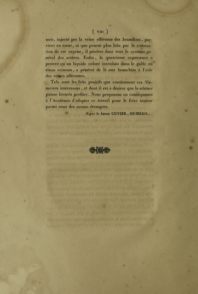 noir, injecté par la veine efférente des branchies, par- vient au coeur, et que poussé plus loin par la contrac- tion de cet organe, il pénètre dans tout le système gé- néral des artères. Enfin , la quatrième expérience a prouvé qu’un liquide coloré introduit dans le golfe ou sinus veineux , a pénétré de là aux branchies à l’aide des veines afférentes. Tels sont les faits positifs que contiennent ces Mé- moires intéressans , et dont il est à désirer que la science puisse bientôt profiter. Nous proposons en conséquence à l’Académie d’adopter ce travail pour le faire insérer parmi ceux des savans étrangers. Signé le baron CUVIER, DUMÉR1L.