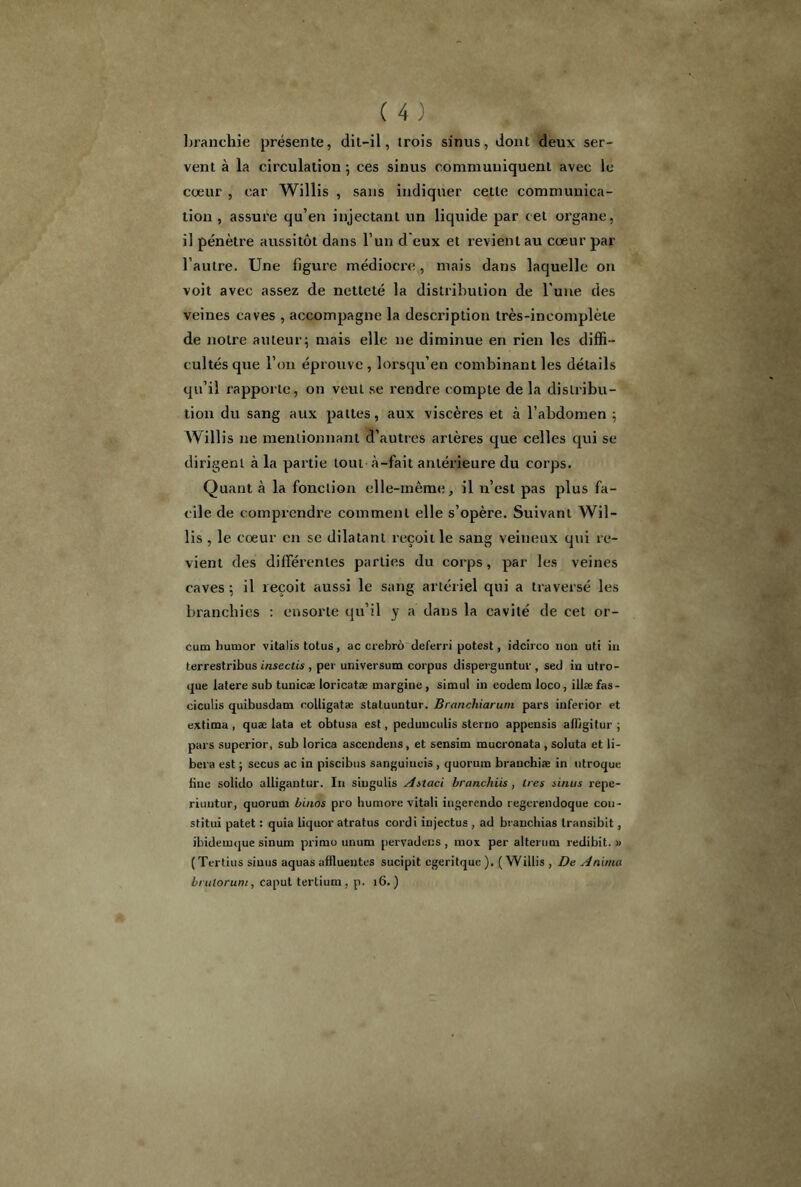 blanchie présente, dit-il, trois sinus, dont deux ser- vent à la circulation ; ces sinus communiquent avec le cœur , car Willis , sans indiquer cette communica- tion, assure qu’en injectant un liquide par cet organe, il pénètre aussitôt dans l’un d eux et revient au cœur par l’autre. Une figure médiocre, mais dans laquelle on voit avec assez de netteté la distribution de l'une des veines caves , accompagne la description très-incomplète de notre auteur; mais elle ne diminue en rien les diffi- cultés que l’on éprouve , lorsqu’en combinant les détails qu’il rapporte, on veut se rendre compte de la distribu- tion du sang aux pattes, aux viscères et à l’abdomen ; Willis ne mentionnant d’autres artères que celles qui se dirigent à la partie tout à-fait antérieure du corps. Quant à la fonction elle-même, il n’est pas plus fa- cile de comprendre comment elle s’opère. Suivant Wil- lis , le cœur en se dilatant reçoit le sang veineux qui re- vient des différentes parties du corps, par les veines caves ; il reçoit aussi le sang artériel qui a traversé les branchies : ensorle qu’il y a dans la cavité de cet or- cum hurnor vitalis totus, ac crebro deferri potest, idcirco non uti in terrestribus insectis , per universum corpus disperguntul’, sed in utro- que latere sub tunicæ loricatæ margine , simul in eodem loco, illæ fas- ciculis quibusdam rolligatæ staluuntur. Branchiarum pars inferior et extima , quæ lata et obtusa est, pedunculis steruo appensis affigitur ; pars superior, sub lorica ascendens, et sensim mucronata , soluta et li- béra est ; sccus ac in piscibus sanguiuois , quorum branchiæ in ntroque bue solido alligantur. In singulis Astaci branchiis , 1res sinus repc- riuutur, quorum binos pro humore vitali ingerendo regerendoque cou- stitui patet : quia liquor atratus cordi injectus , ad branchias transibit, ibidemque sinum primo unum pervadens , mox per alternai redibit. » (Tertius sinus aquas affluentes sucipit egeritque ). (Willis , De Anima