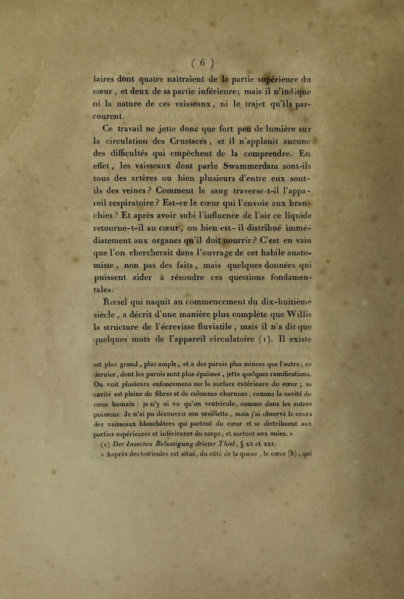 laires dont quatre naîtraient de la partie supérieure du cœur , et deux de sa partie inférieure; mais il n’ind ique ni la nature de ces vaisseaux, ni le trajet qu’ils par- courent. Ce travail ne jette donc que fort peu de lumière sur la circulation des Crustacés , et il n’applanit aucune des difficultés qui empêchent de la comprendre. En effet, les vaisseaux dont parle Swammerdarn sont-ils tous des artères ou bien plusieurs d’entre eux sont- ils des veines P Comment le sang traverse-t-il l’appa- reil respiratoire ? Est-ce le cœur qui l’envoie aux bran- chies ? Et après avoir subi l’influence de l’air ce liquide retourne-t-il au cœur, ou bien est - il distribué immé- diatement aux organes qu’il doit nourrir? C’est en vain que l’on chercherait dans l’ouvrage de cet habile anato- miste , non pas des faits , mais quelques données qui puissent aider à résoudre ces questions fondamen- tales. Roesel qui naquit au commencement du dix-huitième siècle , a décrit d’une manière plus complète que Willis la structure de l’écrevisse fluviatile , mais il n’a dit que quelques mots de l’appareil circulatoire (1). Il existe est plus grand , plus ample , et a des parois plus minces que l'autre; ce dernier, dont les parois sont plus épaisses , jette quelques ramifications. On voit plusieurs enfonccmens sur la surface extérieure du cœur ; sa cavité est pleine de fibres et de colonnes charnues , comme la cavité du cœur humain : je n’y ai vu qu’un ventricule, comme dans les autres poissons Je n’ai pu découvrir son oreillette, mais j’ai observé le cours des vaisseaux blanchâtres qui partent du cœur et se distribuent aux parties supérieures et inférieures du corps, et surtout aux ouies. » (i) Der lnsecten Belustigung dricter Thiel, xx et xxi. « Auprès des testicules est situé, du côté de la queue , le cœur (h), qui