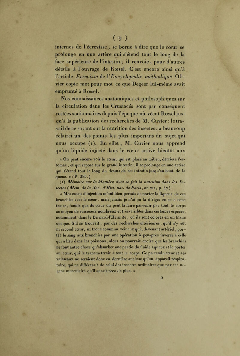 internes de l’écrevisse , se borne à dire que le coeur se prolonge en une artère qui s’étend tout le long de la face supérieure de l’intestin 5 il renvoie, pour d’autres détails à l’ouvrage de Roesel. C’est encore ainsi qu’à l’article Ecrevisse de Y Encyclopédie méthodique Oli- vier copie mot pour mot ce que Degeer lui-même avait emprunté à Roesel. Nos connaissances anatomiques et philosophiques sur la circulation dans les Crustacés sont par conséquent restées stationnaires depuis l’époque où vécut Roesel jus- qu’à la publication des recherches de M. Cuvier : le tra- vail de ce savant sur la nutrition des insectes , a beaucoup éclairci un des points les plus importans du sujet qui nous occupe (t). En effet , M. Cuvier nous apprend qu’un liquide injecté dans le coeur arrive bientôt aux « On peut encore voirie cœur, qui est placé au milieu, derrière l’es- tomac , et qui repose sur le grand intestin ; il se prolonge en une artère qui s’étend tout le long du dessus de cet intestin jusqu’au bout de la queue. » ( P. 385. ) (1) Mémoire sur la Manière dont se fait la nutrition dans les In- sectes ( Mém. de la Soc. d'Hist. nat. de Paris, an vu , p. 47 )• « Mes essais d’injection m’ont bien permis de porter la liqueur de ces branchies vers le cœur, mais jamais je n’ai pu la diriger en sens con- traire , tandis que du cœur on peut la faire parvenir par tout le corps au moyen de vaisseaux nombreux et très-visibles dans certaines espèces, notamment dans le Bernard-l’Hermite , où ils sont colorés en un blanc opaque. S’il se trouvait, par des recherches ultérieures, qu’il n’y eût ni second cœur, ni tronc commun veineux qui, devenant artériel, por- tât le sang aux branchies par une opération à-peu-près inverse à celle qui a lieu dans les poissons, alors on pourrait croire que les branchies ne font autre chose qu’absorber une partie du fluide aqueux et le portei au cœur, qui le transmettrait à tout le corps. Ce prétendu cœur et ses vaisseaux ne seraient donc en dernière analyse qu’un appareil respira • toire, qui ne différerait de celui des insectes ordinaires que par cet oi - ganc musculaire qu’il aurait reçu de plus. »