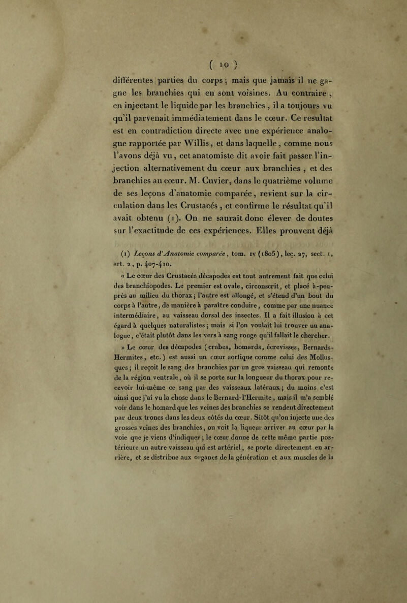 différentes parties du corps ; mais que jamais il ne ga- gne les branchies qui en sont voisines. Au contraire , en injectant le liquide par les branchies , il a toujours vu qu’il parvenait immédiatement dans le cœur. Ce résultat est en contradiction directe avec une expérience analo- gue rapportée par Willis , et dans laquelle , comme nous l’avons déjà vu, cet anatomiste dit avoir fait passer l’in- jection alternativement du cœur aux branchies , et des branchies au cœur. M. Cuvier, dans le quatrième volume de ses leçons d’anatomie comparée, revient sur la cir- culation dans les Crustacés , et confirme le résultat qu’il avait obtenu (i). On ne saurait donc élever de doutes sur l’exactitude de ces expériences. Elles prouvent déjà (i) Leçons d’Anatomie comparée , tom. iv (i8o5) , leç. 27, sect. i, art. 2 , p. 407-410. « Le coeur des Crustacés décapodes est tout autrement fait que celui des branchiopodes. Le premier est ovale, circonscrit, et placé à-peu- près au milieu du thorax; l’autre est allongé, et s’étend d’un bout du corps à l’autre, de manière à paraître conduire , comme par une nuance intermédiaire, au vaisseau dorsal des insectes. Il a fait illusion à cet égard à quelques naturalistes ; mais si l’on voulait lui trouver un ana- logue , c’était plutôt dans les vers à sang rouge qu’il fallait le chercher. » Le cœur des décapodes (crabes, homards, écrevisses, Bernards- Herrnites, etc. ) est aussi un cœur aortique comme celui des Mollus- ques ; il reçoit le sang des branchies par un gros vaisseau qui remonte de la région ventrale, où il se porte sur la longueur du thorax pour re- cevoir lui-même ce sang par des vaisseaux latéraux ; du moins c’est ainsi que j’ai vu la chose dans le Bernard-l’Hermite , mais il m’a semblé voir dans le homard que les veines des branchies se rendent directement par deux troncs dans les deux côtés du cœur. Sitôt qu’on injecte une des grosses veines des branchies, on voit la liqueur arriver au cœur par la voie que je viens d’indiquer ; le cœur donne de cette même partie pos- térieure un autre vaisseau qui est artériel, se porte directement en ar- rière, et se distribue aux organes de la génération et aux muscles de la