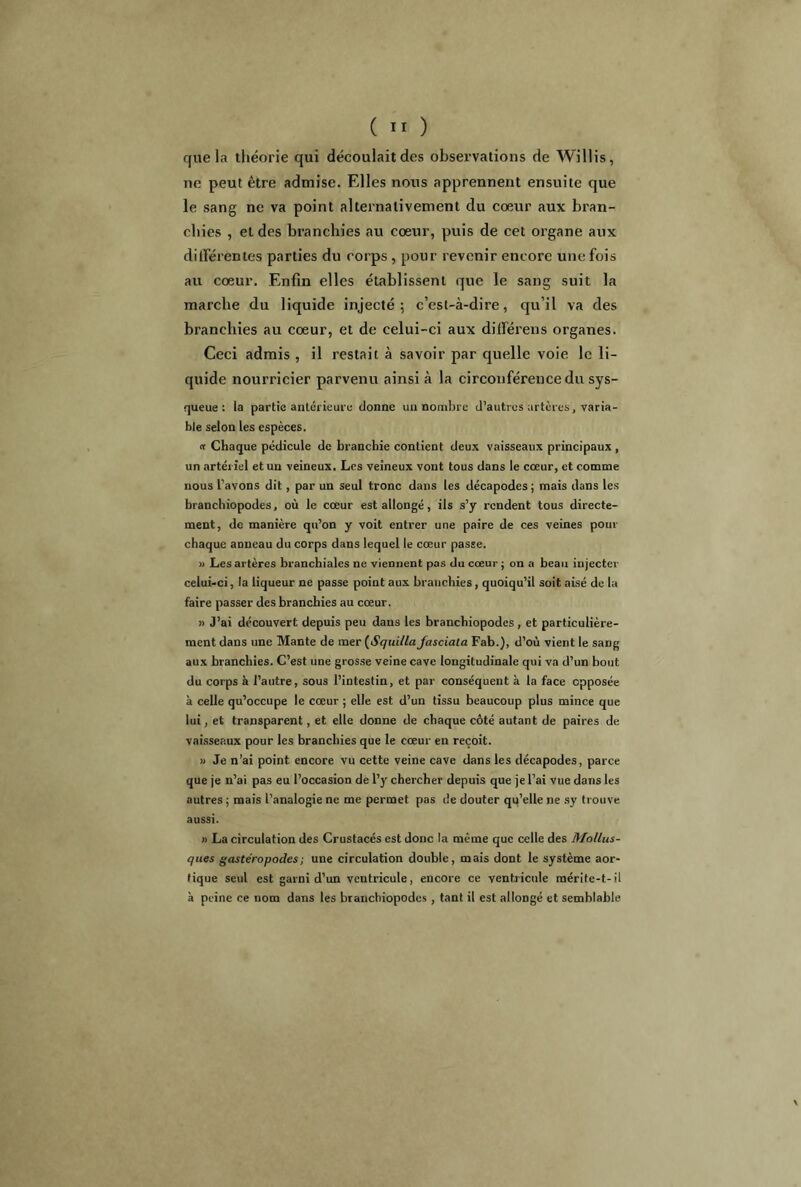 que la théorie qui découlait des observations de Willis, ne peut être admise. Elles nous apprennent ensuite que le sang ne va point alternativement du coeur aux bran- chies , et des branchies au coeur, puis de cet organe aux différentes parties du corps , pour revenir encore une fois au coeur. Enfin elles établissent que le sang suit la marche du liquide injecté; c’est-à-dire, qu’il va des branchies au coeur, et de celui-ci aux différens organes. Ceci admis , il restait à savoir par quelle voie le li- quide nourricier parvenu ainsi à la circonférence du sys- queue: la partie antérieure donne un nombre d’autres artères, varia- ble selon les espèces. « Chaque pédicule de branchie contient deux vaisseaux principaux, un artériel et un veineux. Les veineux vont tous dans le coeur, et comme nous l’avons dit, par un seul tronc dans les décapodes; mais dans les branchiopodes, où le cœur est allongé, ils s’y i-cndent tous directe- ment, de manière qu’on y voit entrer une paire de ces veines pour chaque anneau du corps dans lequel le cœur passe. » Les artères branchiales ne viennent pas du cœur ; on a beau injecter celui-ci, la liqueur ne passe point aux branchies, quoiqu’il soit aisé de la faire passer des branchies au cœur. » J’ai découvert depuis peu dans les branchiopodes, et particulière- ment dans une Mante de mer (Squillafasciata Fab.), d’où vient le sang aux branchies. C’est une grosse veine cave longitudinale qui va d’un bout du corps à l’autre, sous l’intestin, et par conséquent à la face opposée à celle qu’occupe le cœur ; elle est d’un tissu beaucoup plus mince que lui, et transparent, et elle donne de chaque côté autant de paires de vaisseaux pour les branchies que le cœur en reçoit. » Je n’ai point encore vu cette veine cave dans les décapodes, parce que je n’ai pas eu l’occasion de l’y chercher depuis que je l’ai vue dans les autres ; mais l’analogie ne me permet pas de douter qu’elle ne sy trouve aussi. » La circulation des Crustacés est donc la même que celle des Mollus- ques gastéropodes ; une circulation double, mais dont le système aor- tique seul est garni d’un ventricule, encore ce ventricule mérite-t-il à peine ce uom dans les branchiopodes , tant il est allongé et semblable