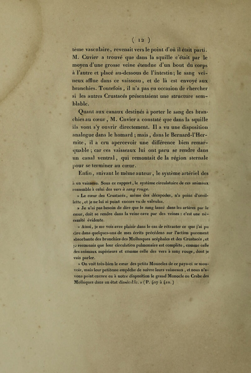 ( Ï2 ) tème vasculaire, revenait vers le point d’où il était parti. M. Cuvier a trouvé que dans la squille c’était par le moyen d’une grosse veine étendue d’un bout du corps à l’autre et placé au-dessous de l’intestin; le sang vei- neux afflue dans ce vaisseau , et de là est envoyé aux branchies. Toutefois , il n’a pas eu occasion de chercher si les autres Crustacés présentaient une structure sem- blable. Quant aux canaux destinés à porter le sang des bran- chies au cœur , M. Cuvier a constaté que dans la squille ils vont s’y ouvrir directement. Il a vu une disposition analogue dans le homard ; mais , dans le Bernard-l’Her- mite, il a cru apercevoir une différence bien remar- quable ; car ces vaisseaux lui ont paru se rendre dans un canal ventral, qui remontait de la région sternale pour se terminer au cœur. Enfin, suivant le même auteur, le système artériel des à un vaisseau. Sous ce rapport, le système circulatoire de ces animaux ressemble à celui des vers à sang rouge. » Le cœur des Crustacés, même des décapodes, n’a poiru d’oreil- lette , et je ne lui ai point encore vu de valvules. » Je n’ai pas besoin de dire que le sang lancé dans les artères par le cœur, doit se rendre dans la veine cave par des veines : c’est une né- cessité évidente. » Ainsi, je me vois avec plaisir dans le cas de rétracter ce que j’ai pu dire dans quelques-uns de mes écrits précédens sur l’action purement absorbante des branchies des Mollusques acéphales et des Crustacés , et je reconnais que leur circulation pulmonaire est complète , comme celle des animaux supérieurs et comme celle des vers à sang rouge, dont je vais parler. » On voit très-bien le cœur des petits Monocles de ce pays-ci se mou- voir, mais leur petitesse empêche de suivre leurs vaisseaux , et nous n’a- vons point encore eu à notre disposition le grand Monocle ou Crabe des Molluques dans un état dissécalle. » (P. 405 à 4«o. )