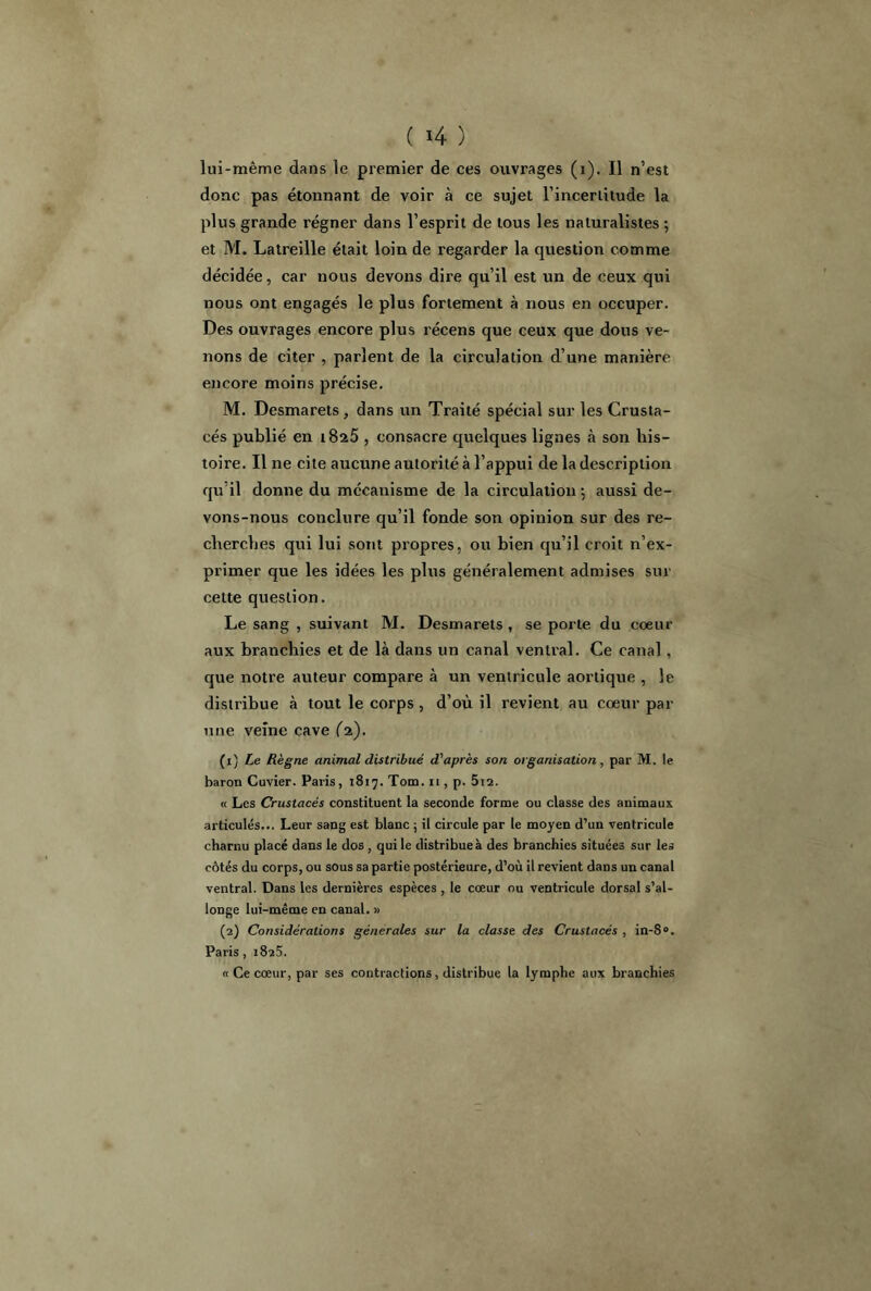 ( 4 ) lui-même dans le premier de ces ouvrages (i). Il n’est donc pas étonnant de voir à ce sujet l’incertitude la plus grande régner dans l’esprit de tous les naturalistes ; et M. Latreille était loin de regarder la question comme décidée, car nous devons dire qu’il est un de ceux qui nous ont engagés le plus fortement à nous en occuper. Des ouvrages encore plus récens que ceux que dous ve- nons de citer , parlent de la circulation d’une manière encore moins précise. M. Desmarets, dans un Traité spécial sur les Crusta- cés publié en i8a5 , consacre quelques lignes à son his- toire. Il ne cite aucune autorité à l’appui de la description qu’il donne du mécanisme de la circulation \ aussi de- vons-nous conclure qu’il fonde son opinion sur des re- cherches qui lui sont propres, ou bien qu’il croit n’ex- primer que les idées les plus généralement admises sur cette question. Le sang , suivant M. Desmarets , se porte du coeur aux branchies et de là dans un canal ventral. Ce canal, que notre auteur compare à un ventricule aortique , le distribue à tout le corps , d’où il revient au coeur par une veine cave fa). (1) Le Règne animal distribué d'après son organisation , par M. le baron Cuvier. Paris, 1817. Tom. 11, p. 5i2. « Les Crustacés constituent la seconde forme ou classe des animaux articulés... Leur sang est blanc ; il circule par le moyen d’un ventricule charnu placé dans le dos , qui le distribue à des branchies situées sur les côtés du corps, ou sous sa partie postérieure, d’où il revient dans un canal ventral. Dans les dernières espèces , le cœur ou ventricule dorsal s’al- longe lui-même en canal. » (2) Considérations générales sur la classe des Crustacés , in-8°. Paris, 1825. «Ce cœur, par ses contractions, distribue la lymphe aux branchies