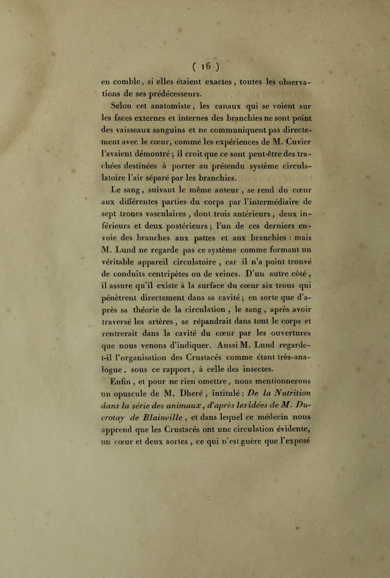 en comble, si elles étaient exactes, toutes les observa- tions de ses prédécesseurs. Selon cet anatomiste , les canaux qui se voient sur les faces externes et internes des branchies ne sont point des vaisseaux sanguins et ne communiquent pas directe- ment avec le coeur, comme les expériences de M. Cuvier lavaient démontré ; il croit que ce sont peut-être des tra- chées destinées à porter au prétendu système circula- latoire l’air séparé par les branchies. Le sang, suivant le même auteur , se rend du coeur aux différentes parties du corps par l’intermédiaire de sept troncs vasculaires , dont trois antérieurs, deux in- férieurs et deux postérieurs ; l’un de ces derniers en- voie des branches aux pattes et aux branchies : mais M. Lund ne regarde pas ce système comme formant un véritable appareil circulatoire , car il n’a point trouvé de conduits centripètes ou de veines. D’un autre côté , il assure qu’il existe à la surface du coeur six trous qui pénètrent directement dans sa cavité; en sorte que d’a- près sa théorie de la circulation , le sang , après avoir traversé les artères , se répandrait dans tout le corps et rentrerait dans la cavité du coeur par les ouvertures que nous venons d’indiquer. Aussi M. Lund regarde- t-il l’organisation des Crustacés comme étant très-ana- logue , sous ce rapport, à celle des insectes. Enfin, et pour ne rien omettre, nous mentionnerons un opuscule de M. Dheré , intitulé: De la Nutrition dans la série des animaux, d’après les idées de M. Du- crotay de Blainville , et dans lequel ce médecin nous apprend que les Crustacés ont une circulation évidente, un coeur et deux aortes , ce qui n’est guère que l’exposé