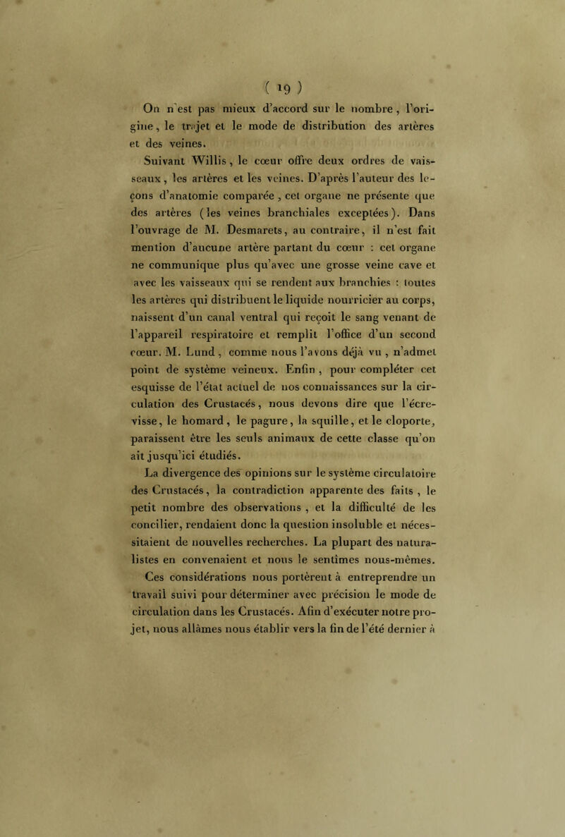 On n est pas mieux d’aceord sur le nombre , l’ori- gine , le trajet et le mode de distribution des artères et des veines. Suivant Willis , le cœur offre deux ordres de vais- seaux , les artères et les veines. D’après l’auteur des le- çons d’anatomie comparée , cet organe ne présente que des artères (les veines branchiales exceptées). Dans l’ouvrage de M. Desmarets, au contraire, il n’est fait mention d’aucune artère partant du cœur : cet organe ne communique plus qu’avec une grosse veine cave et avec les vaisseaux qui se rendent aux branchies : toutes les artères qui distribuent le liquide nourricier au corps, naissent d’un canal ventral qui reçoit le sang venant de l’appareil respiratoire et remplit l’office d’un second cœur. M. Lund, comme nous l’avons déjà vu , n’admet point de système veineux. Enfin , pour compléter cet esquisse de l’état actuel de nos connaissances sur la cir- culation des Crustacés, nous devons dire que l’écre- visse, le homard, le pagure, la squille, et le cloporte, paraissent être les seuls animaux de cette classe qu’on ait jusqu’ici étudiés. La divergence des opinions sur le système circulatoire des Crustacés, la contradiction apparente des faits, le petit nombre des observations , et la difficulté de les concilier, rendaient donc la question insoluble et néces- sitaient de nouvelles recherches. La plupart des natura- listes en convenaient et nous le sentîmes nous-mêmes. Ces considérations nous portèrent à entreprendre un travail suivi pour déterminer avec précision le mode de circulation dans les Crustacés. Afin d’exécuter notre pro- jet, nous allâmes nous établir vers la fin de l’été dernier à