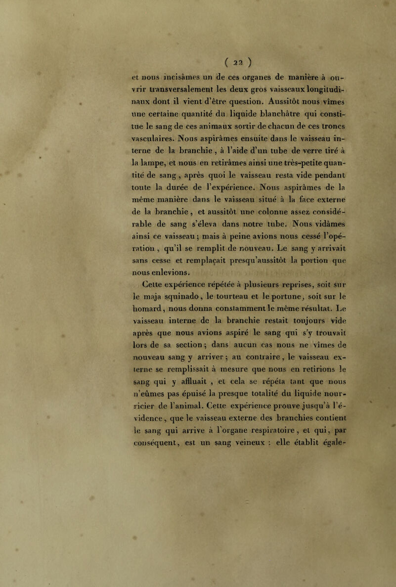 ( 23 ) et nous incisâmes un de ces organes de manière à ou- vrir transversalement les deux gros vaisseaux longitudi- naux dont il vient d’être question. Aussitôt nous vîmes une certaine quantité du liquide blanchâtre qui consti- tue le sang de ces animaux sortir de chacun de ces troncs vasculaires. Nous aspirâmes ensuite dans le vaisseau in- terne de la branchie , à l’aide d’un tube de verre tiré à la lampe, et nous en retirâmes ainsi une très-petite quan- tité de sang , après quoi le vaisseau resta vide pendant toute la durée de l’expérience. Nous aspirâmes de la même manière dans le vaisseau situé à la face externe de la branchie, et aussitôt une colonne assez considé- rable de sang s’éleva dans notre tube. Nous vidâmes ainsi ce vaisseau ; mais à peine avions nous cessé l’opé- ration , qu’il se remplit de nouveau. Le sang y arrivait sans cesse et remplaçait presqu’aussitôt la portion que nous enlevions. Cette expérience répétée à plusieurs reprises, soit sur le maja squinado, le tourteau et leportune, soit sur le homard, nous donna constamment le même résultat. lie vaisseau interne de la branchie restait toujours vide après que nous avions aspiré le sang qui s’y trouvait lors de sa section ; dans aucun cas nous ne vîmes de nouveau sang y arriver ; au contraire, le vaisseau ex- terne se remplissait à mesure que nous en retirions le sang qui y affluait , et cela se répéta tant que nous n’eûmes pas épuisé la presque totalité du liquide nour- ricier de l’animal. Cette expérience prouve jusqu’à l’é- vidence, que le vaisseau externe des branchies contient le sang qui arrive à l’organe respiratoire, et qui, par conséquent, est un sang veineux : elle établit égale-