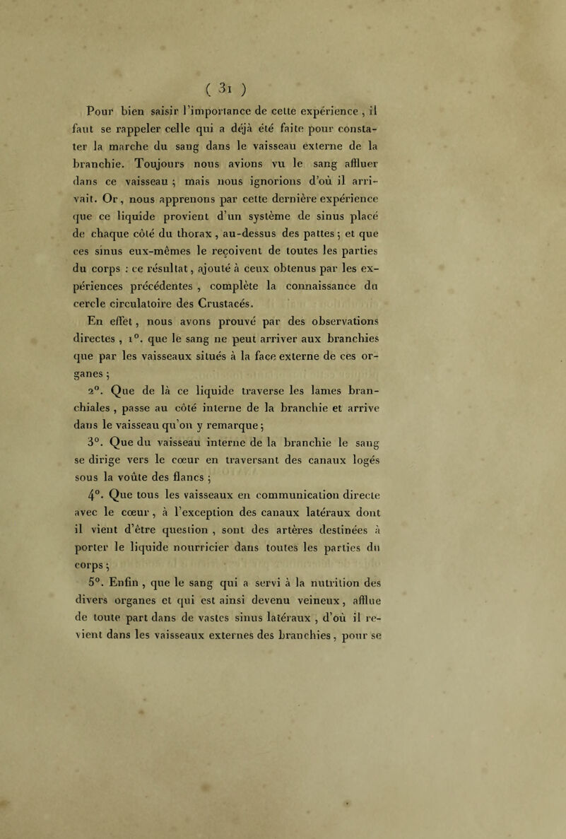 Pour bien saisir l’importance de celte expérience , il faut se rappeler celle qui a déjà été faite pour consta- ter la marche du sang dans le vaisseau externe de la branchie. Toujours nous avions vu le sang affluer dans ce vaisseau ; mais nous ignorions d’où il arri- vait. Or, nous apprenons par cette dernière expérience que ce liquide provient d’un système de sinus placé de chaque côté du thorax , au-dessus des pattes; et que ces sinus eux-mêmes le reçoivent de toutes les parties du corps : ce résultat, ajouté à ceux obtenus par les ex- périences précédentes , complète la connaissance du cercle circulatoire des Crustacés. En effet, nous avons prouvé par des observations directes , i°. que le sang ne peut arriver aux branchies que par les vaisseaux situés à la face externe de ces or- ganes ; 2°. Que de là ce liquide traverse les lames bran- chiales , passe au côté interne de la branchie et arrive dans le vaisseau qu’on y remarque; 3°. Que du vaisseau interne de la branchie le sang se dirige vers le coeur en traversant des canaux logés sous la voûte des flancs ; 4°. Que tous les vaisseaux en communication directe avec le cœur, à l’exception des canaux latéraux dont il vient d’être question , sont des artères destinées à porter le liquide nourricier dans toutes les parties du corps ; 5°. Enfin , que le sang qui a servi à la nutrition des divers organes et qui est ainsi devenu veineux, afflue de toute part dans de vastes sinus latéraux , d’où il re- vient dans les vaisseaux externes des branchies, pour se