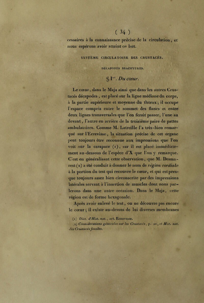 cessaires à la connaissance précise de la circulation, et nous espérons avoir atteint ce but. SYSTÈME CIRCULATOIRE DES CRUSTACÉS. DÉCAPODES BRACHYURES. § Ie'. Du cœur. Le coeur, dans le Maja ainsi que dans les autres Crus- tacés décapodes , est placé sur la ligne médiane du corps, à la partie supérieure et moyenne du thorax j il occupe l’espace compris entre le sommet des flancs et entre deux lignes transversales que l’on ferait passer, l’une au devant, l’autre en arrière de la troisième paire de pattes ambulatoires. Comme M. Latreille l’a très-bien remar- qué sur l’Ecrevisse, la situation précise de cet organe peut toujours être reconnue aux impressions que l’on voit sur la carapace (i), car il est placé immédiate- ment au-dessous de l’espèce d’X que l’on y remarque. C’est en généralisant cette observation, que M. Desma- rest (2) a été conduit à donner le nom de région cordiale à la portion du test qui recouvre le coeur, et qui est pres- que toujours assez bien circonscrite par des impressions latérales servant à l’insertion de muscles dont nous par- lerons dans une autre occasion. Dans le iVlaja, cette région est de forme hexagonale. Après avoir enlevé le test, on 11e découvre pas encore le cœur-, il existe au-dessus de lui diverses membranes (1) Dict. d’Hist. nat., art. Ecrevisse. ■zj Considérations générales sur les Crustacés, p. jü , et Hist. nat. des Crustacés fossiles.