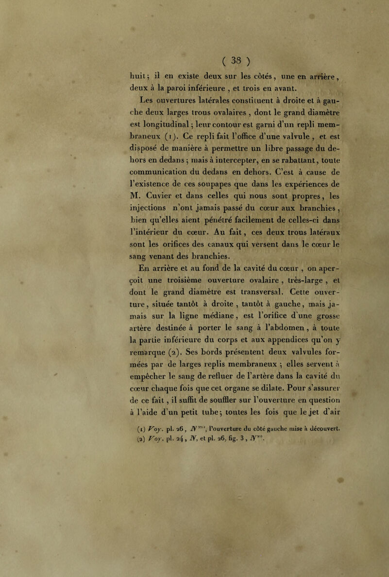 huit; il en existe deux sur les côtés, une en arrière, deux à la paroi inférieure , et trois en avant. Les ouvertures latérales constituent à droite et à gau- che deux larges trous ovalaires , dont le grand diamètre est longitudinal; leur contour est garni d’un repli mem- braneux (i). Ce repli fait l’office d’une valvule , et est disposé de manière à permettre un libre passage du de- hors en dedans ; mais à intercepter, en se rabattant, toute communication du dedans en dehors. C’est à cause de l’existence de ces soupapes que dans les expériences de M. Cuvier et dans celles qui nous sont propres, les injections n’ont jamais passé du coeur aux branchies , bien qu’elles aient pénétré facilement de celles-ci dans l’intérieur du coeur. Au fait, ces deux trous latéraux sont les orifices des canaux qui versent dans le coeur le sang venant des branchies. En arrière et au fond de la cavité du coeur , on aper- çoit une troisième ouverture ovalaire , très-large , et dont le grand diamètre est transversal. Cette ouver- ture, située tantôt à droite , tantôt à gauche, mais ja- mais sur la ligne médiane, est l’orifice d'une grosse artère destinée à porter le sang à l’abdomen , à toute la partie inférieure du corps et aux appendices qu’on y remarque (2). Ses bords présentent deux valvules for- mées par de larges replis membraneux ; elles servent à empêcher le sang de refluer de l’artère dans la cavité du coeur chaque fois que cet organe se dilate. Pour s’assurer de ce fait , il suffit de souffler sur l’ouverture en question à l’aide d’un petit tube; toutes les fois que le jet d'air (1) Voy> pl. 26, TV”, l’ouverture du côté gauche mise à découvert. (a) Vay. pl. 24, N, et pl. 26, fig. 3 , JY'.