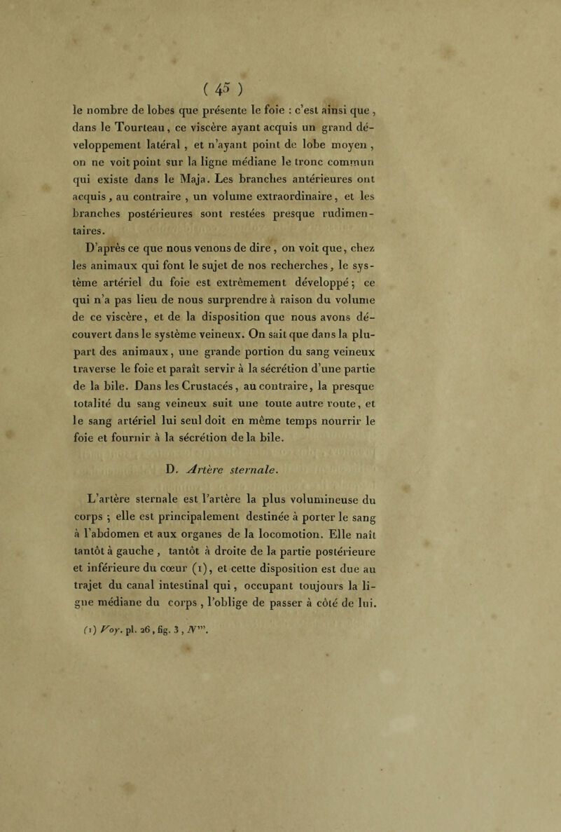 le nombre de lobes que présente le foie : c’est ainsi que , dans le Tourteau, ce viscère ayant acquis un grand dé- veloppement latéral , et n’ayant point de lobe moyen , on ne voit point sur la ligne médiane le tronc commun qui existe dans le Maja. Les branches antérieures ont acquis, au contraire , un volume extraordinaire, et les branches postérieures sont restées presque rudimen- taires. D’après ce que nous venons de dire , on voit que, chez les animaux qui font le sujet de nos recherches, le sys- tème artériel du foie est extrêmement développé 5 ce qui n’a pas lieu de nous surprendre à raison du volume de ce viscère, et de la disposition que nous avons dé- couvert dans le système veineux. On sait que dans la plu- part des animaux, une grande portion du sang veineux travei'se le foie et paraît servir à la sécrétion d’une partie de la bile. Dans les Crustacés, au contraire, la presque totalité du sang veineux suit une toute autre route, et le sang artériel lui seul doit en même temps nourrir le foie et fournir à la sécrétion delà bile. D. Artère sternale. L’artère sternale est l’artère la plus volumineuse du corps ; elle est principalement destinée à porter le sang à l’abdomen et aux organes de la locomotion. Elle naît tantôt à gauche , tantôt à droite de la partie postérieure et inférieure du cœur (1), et cette disposition est due au trajet du canal intestinal qui, occupant toujours la li- gne médiane du corps , l’oblige de passer à côté de lui.