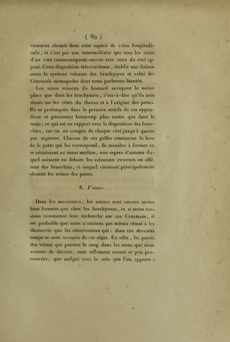 viennent aboutir dans cette espèce de veine longitudi- nale , et c’est par son intermédiaire que tous les sinus d’un côté communiquent encore avec ceux du côté op- posé. Cette disposition très-curieuse , établit une liaison entre le système veineux des bracliyures et celui des Crustacés stomapodes dont nous parlerons bientôt. Les sinus veineux du homard occupent la même place que dans les bracliyures , c’est-à-dire qu’ils sont situés sur les côtés du thorax et à l’origine des pattes. Ils se prolongent dans le premier article de ces appen- dices et paraissent beaucoup plus vastes que dans le maja j ce qui est en rapport avec la disposition des bran- chies, car on en compte de chaque côté jusqu'à quatre par segment. Chacun de ces golfes contourne la base de la patte qui lui correspond , de manière à former en se réunissant au sinus médian, une espèce d’anneau du- quel naissent en dehors les vaisseaux externes ou affé- rent des branchies, et auquel viennent principalement aboutir les veines des pattes. B. Veines. Dans les macroures , les veines sont encore moins bien formées que chez les bracliyures, et si nous eus- sions commencé leur recherche sur ces Crustacés, il est probable que nous n’aurions pas mieux réussi à les découvrir que les observateurs qui, dans ces derniers temps se sont occupés de cet objet. En effet , les parois des veines qui portent le sang dans les sinus que nous venons de décrire, sont tellement tenues et peu pro- noncées, que malgré tout le soin que l’on apporte à