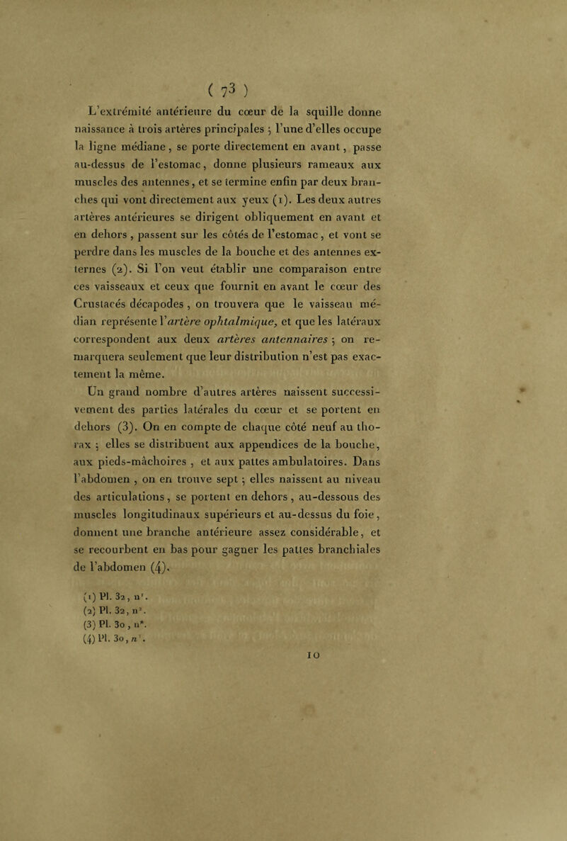 L’exirémité antérieure du cœur de la squille donne naissance à trois artères principales 3 l’une d’elles occupe la ligne médiane, se porte directement en avant, passe au-dessus de l’estomac, donne plusieurs rameaux aux muscles des antennes, et se termine enfin par deux bran- ches qui vont directement aux yeux (1). Les deux autres artères antérieures se dirigent obliquement en avant et en dehors , passent sur les côtés de l’estomac, et vont se perdre dans les muscles de la bouche et des antennes ex- ternes (a). Si l’on veut établir une comparaison entre ces vaisseaux et ceux que fournit en avant le cœur des Crustacés décapodes , on trouvera que le vaisseau mé- dian représente l’artère ophtalmique, et que les latéraux correspondent aux deux artères aritcnnaires ; on re- marquera seulement que leur distribution n’est pas exac- tement la même. Un grand nombre d’autres artères naissent successi- vement des parties latérales du cœur et se portent en dehors (3). On en compte de chaque côté neuf au tho- rax ; elles se distribuent aux appendices de la bouche, aux pieds-màchoires , et aux pattes ambulatoires. Dans l’abdomen , on en trouve sept 3 elles naissent au niveau des articulations, se portent en dehors , au-dessous des muscles longitudinaux supérieurs et au-dessus du foie, donnent une branche antérieure assez considérable, et se recourbent en bas pour gagner les pattes branchiales de l’abdomen (4). (1) PI. 32, n'. (2) PI. 32, n1 2 3 4. (3) PI. 3o , n*. (4) PI. 3o,n\ 10