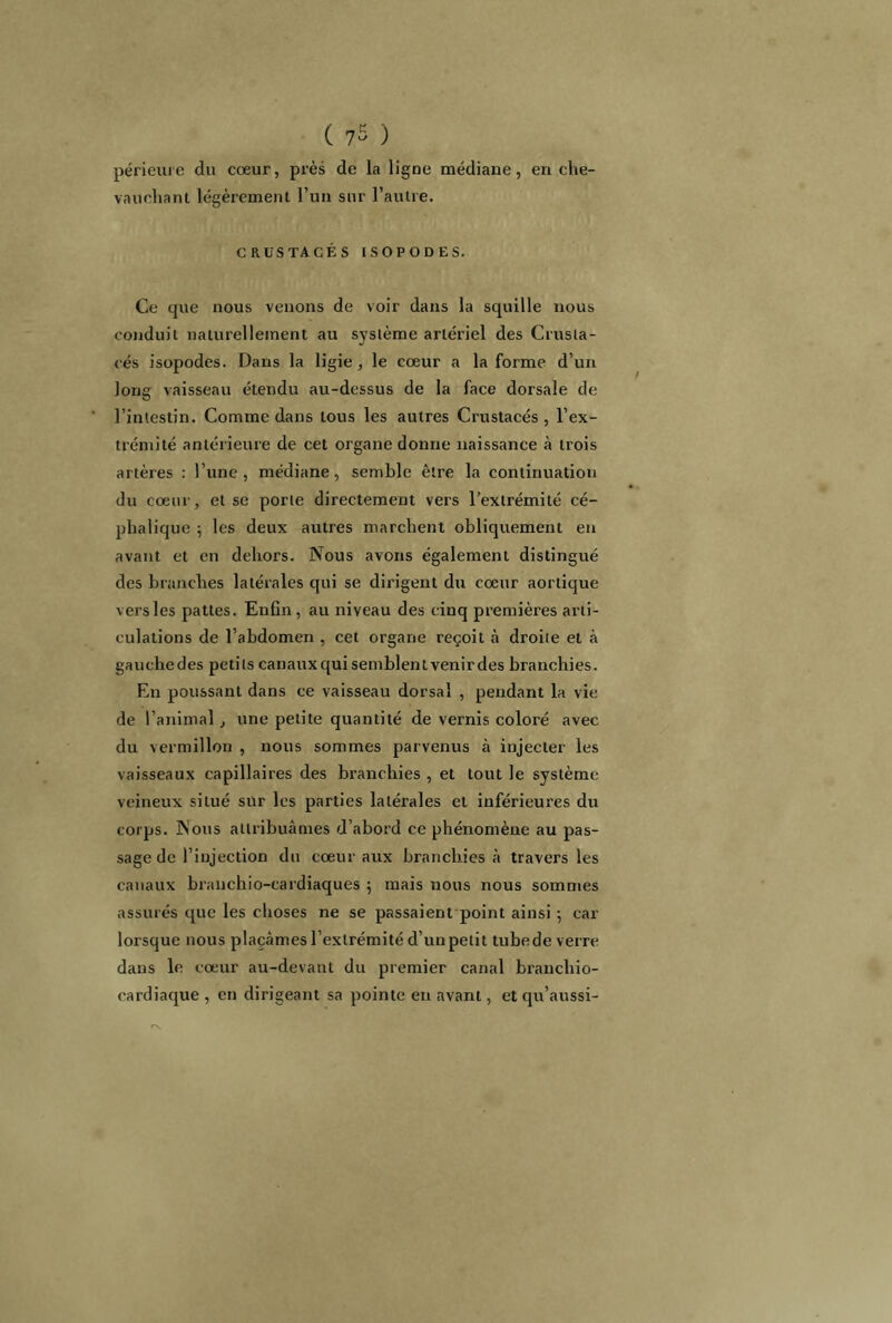 ( 7$ ) périeure du cœur, près de la ligne médiane, en che- vauchant légèrement l’un sur l’autre. CRUSTACÉS ISOPODES. Ce que nous venons de voir dans la squille nous conduit naturellement au système artériel des Crusta- cés isopodes. Dans la ligie, le cœur a la forme d’un long vaisseau étendu au-dessus de la face dorsale de l’intestin. Comme dans tons les autres Crustacés, l’ex- trémité antérieure de cet organe donne naissance à trois artères : l’une, médiane, semble être la continuation du cœur, et se porte directement vers l’extrémité cé- phalique ; les deux autres marchent obliquement en avant et en dehors. Nous avons également distingué des branches latérales qui se dirigent du cœur aortique versles pattes. Enfin, au niveau des cinq premières arti- culations de l’abdomen , cet organe reçoit à droite et à gaucliedes petits canaux qui semblent venir des branchies. En poussant dans ce vaisseau dorsal , pendant la vie de l’animal , une petite quantité de vernis coloré avec du vermillon , nous sommes parvenus à injecter les vaisseaux capillaires des branchies , et tout le système veineux situé sur les parties latérales et inférieures du corps. Nous attribuâmes d’abord ce phénomène au pas- sage de l’injection du cœur aux branchies à travers les canaux branchio-cardiaques ; mais nous nous sommes assurés que les choses ne se passaient point ainsi ; car lorsque nous plaçâmes l’extrémité d’un petit tubede verre dans le cœur au-devant du premier canal brancliio- cardiaque , en dirigeant sa pointe en avant, et qu’aussi-