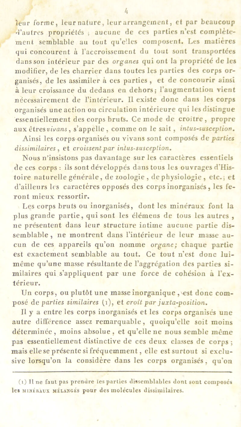 leur forme, leur nature, leur arrangement, et par beaucoup •1’aufres propriety's ; aucune fie ces parties n’est complete- merit semblable an tout qu’clles composerit. Les matieres qui concourent a l’accroissemenl du lout sont transport^es dans son interieur par des organes qui ont la propriety de les modifier, de les charrier dans toutes les parties des corps or- ganises, de les assimiler a ces parties , et de concourir ainsi a leur croissance du dedans en dehors; l'augmentatiou vient nycessairement de I’interieur. II existe done dans les corps organises une action ou circulation interieure qui les distingue essentiellement des corps bruts. Ce mode de croitre, propre aux etresvivans , s’appelle , comme on le sait, intussusception. Ainsi les corps organises ou vivans sont composes de parties dissimilaires , et croissent par intus-susception. Nous n’insistons pas davantage sur les caracteres essentiels de ces corps : ils sont developpes dans tous les ouvrages d’His- toire naturelle generate, de zoologie , de physiologie , etc.; et d’ailleurs les caracteres opposes des corps inorganises , les fe- ront xnieux ressorlir. Les corps bruts ou inorganises, dont les mineraux font la plus grande partie, qui sont les elemens de tous les autres , ne presentent dans leur structure intime aucune partie dis- sernblable , ne montrent dans l’interieur de leur masse au- cun de ces appareils qu’on noinme organe; chaque partie est exactement semblable au tout. Ce tout n’est done lui- meme qu’une masse resultante de ^aggregation des parties si- milaires qui s’appliquent par une force de cohesion a l’ex- terieur. Un corps, ou plutbt une masse inorganique ,^est done com- pose de parties similaires {1), et croit par juxta-position. It y a entre les corps inorganises et les corps organises une autre difference assez remarquable, quoiqu’elle soil moins determinee, moins absolue , et qu’ellene nous semble mcme pas essentiellement distinctive de ces deux classes de corps ; mais ellese pr^sente si frdquemment, elle estsurtout si exclu- sive lorsqu’on la considere dans les corps organises, qu'on (1) II ne faut pas prendre les parlies dissemblables dont sont composes les mikeiuux melanges pour des molecules dissimilaires.