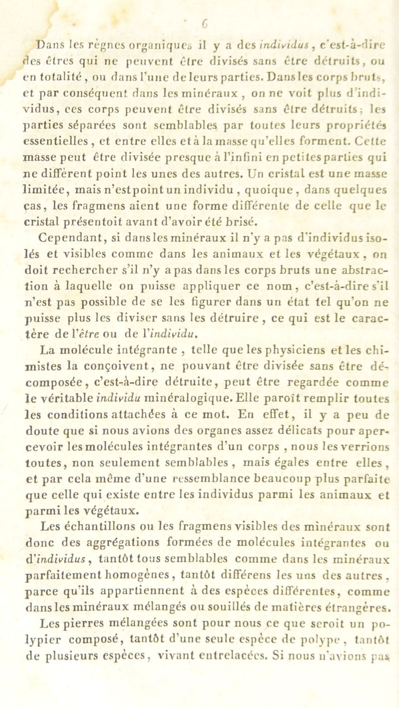 c Dans les regnes organiques il y a des individus , c’est-a-dire des etres qui ne peuvent etre divises sans etre detruits, ou en totality , ou dans Tune deleurs parties. Dans les corps bruts, et par consequent dans les mineraux , on ne voit plus d'indi- vidus, ees corps peuvent etre divises sans £tre detruits: les parties sdpardes sont semblables par toutes leurs proprietes essentielles , et entre elles eta la masse qu’elles forment. Cette masse peut 6tre divisde presque a l’infini en petitesparlies qui ne different point les unes des autres. Un cristal est une masse limitee, mais n’estpoint un individu , quoique, dans quelques cas, les fragmens aient une forme differente de celle que le cristal prdsentoit avant d’avoir ete brise. Cependant, si dans les mineraux il n’y a pas d’individus iso- les et visibles comme dans les animaux et les vegetaux , on doit rechercher s’il n’y a pas dans les corps bruts une abstrac- tion a laquelle on puisse appliquer ee nom, c’est-a-dire s’il n’est pas possible de se les figurer dans un etat tel qu’on ne puisse plus les diviser sans les detruire , ce qui est le carac- tere del’etreou del’individu. La molecule intdgrante , telle que les physiciens et les chi- mistes la congoivent, ne pouvant etre divisde sans etre de- compos^e, c’est-a-dire detruite, peut etre regards comme le veritable individu mineralogique. Elle paroit remplir toutes les conditions attachdes a ce mot. En effet, il y a peu de doute que si nous avions des organes assez delicats pour aper- cevoir les molecules intdgrantes d’un corps , nous lesverrions toutes, non seulement semblables , mais egales entre elles, et par cela mt!me d’une ressemblance beaucoup plus parfaite que celle qui existe entre les individus parmi les animaux et parmi les v^g^taux. Les echantillons ou les fragmens visibles des mineraux sont done des aggregations formees de molecules integrantes ou d'individus, tantbt tons semblables comme dans les mineraux parfaitement homogenes , tantbt differens les uns des autres , parce qu’ils appartiennent a des especes differentes, comme dans les mineraux melanges ou souilles de matieres efrangeres. Les pierres meiangees sont pour nous ce que seroit un po- lypier compose, tant&t d’une seule espcce de polype, tantftt de plusieurs especes, vivant entrelacecs. Si nous n’avions pas