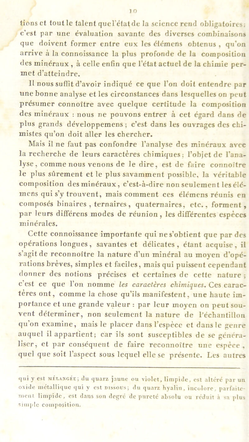 tionsct toutle talent quel'etatde la science rend obligatoircs: c’est par une evaluation savante des diverses combiriaisons que doivent former entre eux les Clemens obtenus , qu’on arrive a la connoissance la plus profonde de la composition des min^raux, a celle enfin que l’etat actuel de la chimie per- met d’atteindre. II nous suflit d’avoir indiqud ce que Ton doit entendre par une bonne analyse et les circonstances dans lesquelles on peut prdsumer connoitre avec quelque certitude la composition des mineraux : nous ne pouvons entrer a cet egard dans de plus grands developpemens; c’est dans les ouvrages des chi- mistes qu’on doit aller les chercher. Mais il ne faut pas confondre l’analyse des mineraux avec la recherche de leurs caracteres chimiques: l’objetde l’ana- lyse, comme nous venons de le dire, est de faire connoitre le plus surement et le plus savamment possible, la veritable composition des mineraux, c’est-a-dire non seulement les eld- mens qui s’y trouvent, mais comment ces Clemens reunis en composes binaires , ternaires, quaternaires, etc., forment , par leurs differens modes de reunion, les difierentes especes minerales. Cette connoissance importante qui nes’obtient que par des operations longues, savantes et delicates , etant acquise, il s’agitde reconnoitre la nature d’un mineral au moyen depr- ivations breves, simples et faciles, mais qui puissent cependant donner des notions precises et certaines de cette nature; c’est ce que l’on nomme les caracteres chimiques. Ces carac- teres ont, comme la chose qu’ils manifestent, une haute im- portance et une grande valeur : par leur moyen on peut sou- vent determiner, non seulement la nature de l’echantillon qu’on examine, mais le placer dans l’espece et dansle genre auquel il appartient; car ils sont susceptibles de se genera- liser, et par consequent de faire reconnoitre une espece , quel que soit l’aspect sous lequel elle se presente. Les autres qui y est melakcee; tlu quarz jaune ou violet, limpide, est altcrc par un oxide metalliquc qui y est uissotis; du quarz hyalin, incolore, parfaitc- ment limpide, est dans son degrc de purctc absolu ou rcduit a sa plus simple composition.