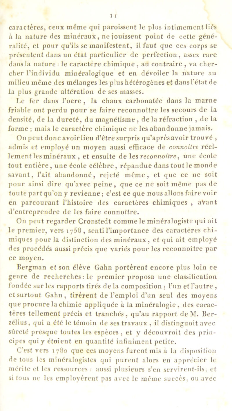 caracteres, ceux meme qui paroissent le plus intimemcnt li£s a la nature des mineraux, ne jouissent point tie cette gen6- ralite, et pour qu’ils se manifestent, il faut que ces corps se presentent dans un etat particulier de perfection, assez rare dans la nature : le caractere chimique , au contraire , va cher- cher l’individu mineralogique et en d^voiler la nature au milieu meme des melanges les plus heterogenes et dansl’etat de la plus grande alteration de ses masses. Le fer dans l’ocre , la chaux carbonate dans la marne friable ont perdu pour se faire reconnoitre les secours de la densite, de la durete, du magnetisme, de la refraction , de la forme ; mais le caractere chimique ne les abandonne jamais. On peut done avoir lieu d’etre surpris qu’apres avoir trouve , admis et employe un moyen aussi efficace de connoitre reel- lement les mineraux , et ensuite de les reconnoitre, une ecole tout entiere, une £cole celebre, repandue dans tout le monde savant, l’ait abandonne, rejet£ meme, et que ce ne soit pour ainsi dire qu’avec peine, que ce ne soit metne pas de toute part qu’on y revienne; e’est ce que nous allons faire voir en parcourant l’histoire des caracteres chimiques , a'vant d’entreprendre de les faire connoitre. On peut regarder Cronstedt commele min^ralogiste qui ait le premier, vers 1768, sentil’importance des caracteres chi- miques pour la distinction des mineraux, et qui ait employe des proc^d^s aussi precis que varies pour les reconnoitre par ce moyen. Bergman et son £!eve Gahn porterent encore plus loin ce genre de recherches: le premier proposa une classification fondee sur les rapports tires de la composition ; l’un etl’autre , etsurtout Gahn, tirerent de l’emploi d’un seul des moyens que procure la chimie appliqude a la mineralogie, des carac- teres tellement precis et tranches, qu’au rapport de M. Ber- zelius , qui a e*te le t^moin de ses travaux , il distinguoit avec silret^ presque toutes les especes , et y d^couvroit des prin- cipes qui y etoient en quantity infiniinent petite. C’est vers 1780 que ces inoyens furentmis a la disposition de tons les mineralogistes qui purent alors en apprecier le merite et les ressources : aussi plusieurs s’en servirent-ils; et si tous ne les employerent pas avec le metne succcs, ou avec