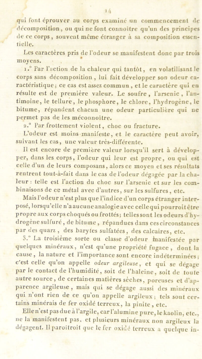 qui font eprouver au corps examine un commencement de decomposition, on qui ne font connoitre qu’uri des principes de ce corps, souveut memc Stranger a sa composition essen- t idle. Les caracteres pris rle l’odeur se manifestent done par trois moyens. 1.° Par l’action de la chaleur qui tantot, en volatilisant le corps sans decomposition, lui fait developper son odeur ca- racteristique; ce cas est assez cornmun , et le caractere qui eu resulle est de premiere valeur. Le soufre , 1‘arsenic , l’an- timoine, le tellure, lephosphore, le chlore, Phydrogene, le bitume, repandent chacun une odeur particuliere qui ne permet pas de les meconnoitre. 2.0 Par froltement violent, choc ou fracture. L’odeur est moins manifeste, et le caractere peut avoir, suivant les cas, une valeur tres-differenle. II est encore de premiere valeur lorsqu'il sert a develop- per, dans les corps, l’odeur qui leur est propre, ou qui est celle d’un de leurs composans , alors ce moyen et ses resultats renlrent tout-a-fait dans le cas del’odeur degagee par la cha- leur : telle est Paction du choc sur l’arsenic et sur les com- binaisons de ce metal avec d’autres, sur les sulfures , etc. Maisl’odeur n’est plus que l’indice d’un corps etranger inter- pose, lorsqu’elle n’aaucuneanalogieavec cellequi pourroitetre propre aux corps choques ou frottes; lellessont les odeurs d'hy- drogenesullure , de bitume , repandues dans cescirconstauces par des quarz , des barytes sulfatees, des calcaires, etc. 5. La troisieme sorte ou classe d’odeur inanifestee par quelques min^raux, n’est qu’une propriete fugace , dont !a cause , la nature et 1 importance sont encore indeterminees : c est celle qu on appelle odeur urgileuse, et qui se degage par le contact de l’humidite, soil de l’haleine, soit de foute autre source , de certaines matieres seches, poreuses et d’ap- parence argileuse , mais qui se degage aussi des mineraux qui n’ont rien de ce qu'on appelle argileux; tels sont cer- tains minerais de fer oxid<^ terreux, la pinile, etc. Ellen’est pas dueal’argile, car Palumine pure, le kaolin, etc., ne la manifestent pas, et plusieurs mineraux non argileux la degagent. llparoitroit que le fer oxide terreux a quelque in-