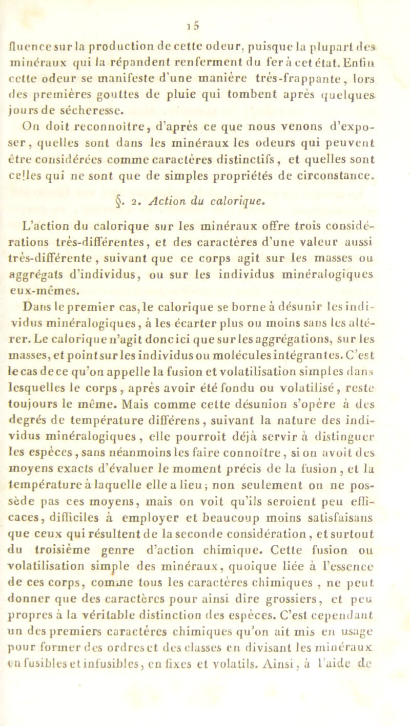 fluencesurla production de cettc odeur, puisque la plupart des mineraux qui la rdpandent renferment du l’er a cet etat. Enfiu cetle odeur se manifeste d une maniere tres-frappante, lors lies premieres gouttes de pluie qui tombent apres quelques jours de secheresse. On doit reconnoitre, d’apres ce que nous venons d’expo- ser, quelles sont dans les mineraux les odeurs qui peuvent etre consid^rees comme caracteres distinctifs, et quelles sont cejles qui ne sont que de simples proprietes de circonstance. §. 2. Action du calorique. L’action du calorique sur les mineraux offre trois conside- rations tres-differentes, et des caracteres d’une valour aussi tres-diff^rente, suivant que ce corps agit sur les masses ou aggregats d’individus, ou sur les individus mineralogiques eux-memes. Dans le premier cas, le calorique se borne a desunir les indi- vidus mineralogiques, a les ecarter plus ou inoins sans les alte- rer. Le calorique n’agit doncici que sur les aggregations, sur les masses, et pointsur les individus ou moleculesintegrantes. C’est lecas dece qu’on appelle la fusion et volatilisation simples dans lesquelles le corps, apres avoir etdfondu ou volatilise, reste toujours le meme. Mais comme cette desunion s’opere a des degr^s de temperature diflerens, suivant la nature des indi- vidus mineralogiques, elle pourroit deja servir a distinguer les especes, sans neanmoins les faire connoitre, si on avoit des moyens exacts d’evaluer le moment precis de la fusion , et la temperature a Iaquelle elle a lieu; non seulement on ne pos- sede pas ces moyens, mais on voit qu’ils seroient peu efli- caces, difliciles a employer et beaucoup moins satisfaisans que ceux qui resultent de laseconde consideration, etsurtout du troisieme genre d’action chimique. Cette fusion ou volatilisation simple des mineraux, quoique liee a 1’essence de ces corps, comme tous les caracteres chimiques , ne peut donner que des caracteres pour ainsi dire grossiers, et peu propres a la veritable distinction des especes. C’est cependant un des premiers caracteres chimiques qu’on ait mis en usage pour former des ordreset des classes en divisant les mineraux cu fusibles et inlusiblcs, en fixes et volalils. Ainsi, a l aidc dc