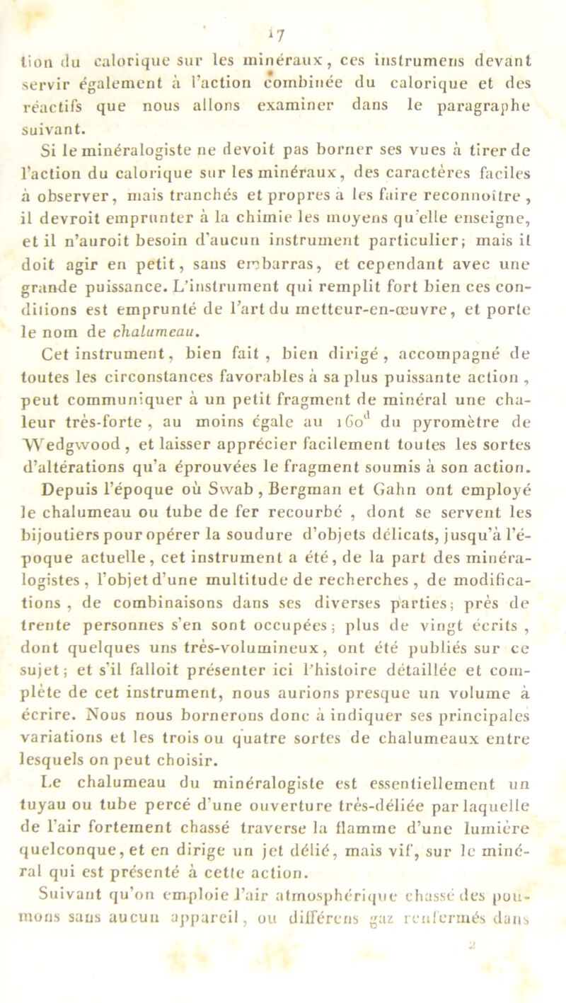 *7 lion du calorique sur les mineraux, ces instrumens devant servir egalement a Faction eornbinee du calorique et des reactifs que nous allons examiner dans le paragraphe suivant. Si le min^ralogiste ne devoit pas borner ses vues a tirerde Faction du calorique sur les mineraux, des caracteres faciles a observer, mais tranches et propres a les faire reconnoitre , il devroit emprunter a la chimie les inoyens qu elle enseigne, et il n’auroit besoin d'aucun instrument parliculier; mais il doit agir en petit, sans enbarras, et cependant avec une grande puissance. L'instrument qui remplit fort bien ces con- dilions est emprunle de l’artdu rnetteur-en-ocuvre, et porte le nom de chalumeau. Cet instrument, bien fait, bien dirige, accompagne de toutes les circonstances favorables a sa plus puissante action , peut communiquer a un petit fragment de mineral une cha- leur tres-forte , au moins egale au 1601' du pyrometre de Wedgwood, et laisser appr^cier facilement toutes les sortes d’alterations qu’a ^prouvees le fragment soumis a son action. Depuis l’epoque oil Swab , Bergman et Gahn ont employe le chalumeau ou tube de fer recourbe , dont se servent les bijoutiers pour operer la soudure d’objets delicats, jusqu’a l’e- poque actuelle, cet instrument a ete, de la part des minera- logistes , l’objetd’une multitude de recherches , de modifica- tions, de combinaisons dans ses diverses parties; pres de trente personnes s’en sont occupees; plus de vingt ecrits , dont quelques uns tres-volumineux, ont ete publics sur ce sujet; et s’il falloit presenter ici l'histoire detaillee et com- plete de cet instrument, nous aurions presque un volume a ecrire. Nous nous bornerons done a indiquer ses principales variations et les trois ou quatre sortes de chalumeaux entre lesquels on peut choisir. Le chalumeau du mindralogiste est essentiellement un tuyau ou tube perce d’une ouverture tres-deli^e parlaquelle de l air forteinent chasse traverse la flamine d’une lumicre quelconque, et en dirige un jet d<Hid, mais vif, sur le mine- ral qui est presente a cette action. Suivant qu’on emploie Fair atmospherique chasse des pou- mons sans aucuu appareil, ou dilfercns gaz renlerm^s dans