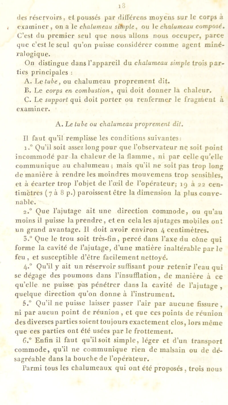 ties reservoirs, el pousses par dilfdrens moyens sur le corps a examiner , on a le chalumeau sifnpLe, ou le chalumeau compost. C’est du premier seul que nous allons nous occuper, parce que c’est le seul qu’on puisse considdrer comme agent mind- ralogique. On distingue dans l’appareil du chalumeau simple trois par- ties principales : A. Le tube, ou chalumeau proprement dit. B. Le corps en combustion, qui doit donner la chaleur. C. Le support qui doit porter ou renfermer le fragment a examiner. A. Le tube ou chalumeau proprement dit. II faut qu’il remplisse les conditions suivantes: i.° Qu’il soil assez long pour que l’observateur ne soil point incommode par la chaleur de la flamme, ni par cellequ’elle communique au chalumeau; mais qu’il ne soit pas trop lon^ demaniere a rendre les moindres mouvemens trop sensibles, et a ecarter trop l’objet de l’ceil de l’operateur; 19 a 22 cen- timetres (7 a 8 p.) paroissent etre la dimension la plus conve- nable. 2° Que l’ajutage ait line direction commode, ou qu’au moins il puisse la prendre, et en cela les ajutages mobiles ont un grand avantage. II doit avoir environ 4 centimetres. 3.° Que le trou soit tres-fin, perce dans l’axe du c6ne qui forme la cavite de l’ajutage, d’une matiere inalterable par le feu , et susceptible d’etre facilement nettoye. 4.0 Qu’il y ait un reservoir suffisant pour retenir l’eau qui se degage des poumons dans l’insufflation, de maniere a ce qu’elle ne puisse pas pendtrer dans la cavite de l’ajutage , quelque direction qu'on donne a l’instrument. 6.° Qu’il ne puisse laisser passer l’air par aucune fissure, ni par aucun point de reunion , et que ces points de reunion des diverses parties soient toujours exactcment clos, lors ineme que ces parties ont dtd usees par le frottement. C.° Enfin il faut qu’il soit simple, leger et d’un transport commode, qu’il ne communique rien de malsain ou de dd- sagrdable dans la bouche de l’operateur. Parmi tous les chalumeaux qui ont ete proposes , trois nous