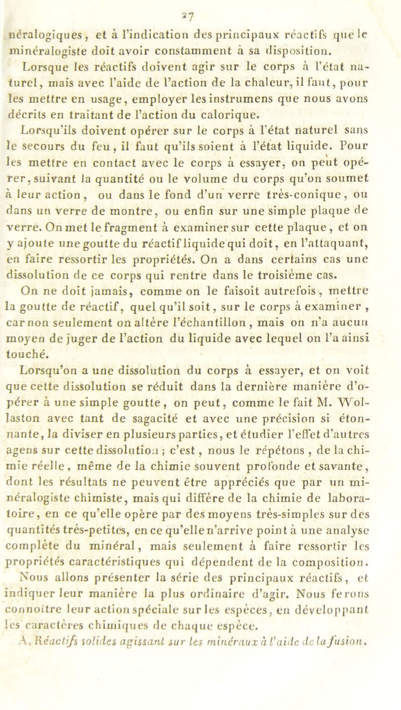 n^ralogiques , et a l’indication des principaux reactifs quelc mineralogiste doit avoir constaniment a sa disposition. Lorsque les rcactifs doivent agir sur le corps a l’etat na- turel, mais avec l’aide de Taction de la chaleur, il faut, pour les metfre en usage, employer lesinstrumens que nous avons decrils en traitant de Taction du calorique. Lorsqu’ils doivent operer sur le corps a l’dtat naturel sans le secours du feu, il faut qu’ilssoient a l’etat liquide. Pour les mettre en contact avec le corps a essayer, on peut ope- rer, suivant la quantite ou le volume du corps qu’on soumet a leur action, ou dans le fond d’un verre tres-conique, ou dans un verre de montre, ou enfin sur une simple plaque de verre. On met le fragment a examiner sur cette plaque, et on y ajoute unegoutte du reactif liquide qui doit, en l’altaquant, en faire ressortir les propri^tes. On a dans certains cas une dissolution de ce corps qui rentre dans le troisieme cas. On ne doit jamais, comme on le faisoit autrefois, mettre la goutte de reactif, quel qu’il soit, sur le corps a examiner , car non seulement onaltere Tdchantillon , mais on n’a aucun moyen de juger de Taction du liquide avec lequel on l’a ainsi touche. Lorsqu’on a une dissolution du corps a essayer, et on voit que cette dissolution se r^duit dans la derniere maniere d’o- p^rer a une simple goutte, on peut, comme le fait M. Wol- laston avec tant de sagacite et avec une precision si eton- nante,Ia diviser en plusieurs parties, et etudier Teffet d’autres agens sur cette dissolution ; c’est, nous le rep^tons , de la chi- mie reelle, meme de la chimie souvent profonde et savante, dont les resultats ne peuvent etre appr^cies que par un mi- neralogiste chimiste, mais qui differe de la chimie de labora- toire, en ce qu’elle opere par desmoyens tres-simples sur des quantity tres-petites, en ce qu’elle n’arrive point a une analyse complete du mineral, mais seulement a faire ressortir les propricites caract^ristiques qui dependent de la composition. Nous allons presenter la s^rie des principaux reactifs, et indiquer leur maniere la plus ordinaire d’agir. Nous ferons connoitre leur action sp^ciale sur les especes, en devcloppant les caracleres chimiques de chaque espece. A. Reactifs s olides agissant sur les mineraux al' aide de la fusion.
