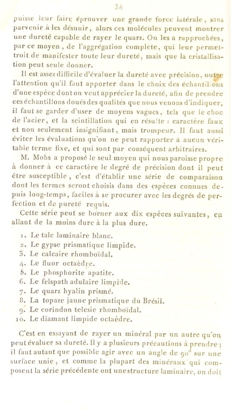 puisse leur faire Eprouver unc grande force iatErale , sans parvenir ales dEsunir, alors ces molEcuIes peuvent montrer une duretE capable de rayer le quarz. On les a rapprochees, par ce moyen , de 1’aggrEgation complete, qui leur permet- troit de manifester toute leur durete, rnais que la cristallisa- tion peut seule dormer. 11 est assezdifficile d’evaluer la durete avec precision, out-ae l'attention qu’il faut apporter dans le choix des echantil ons d’une espece donton veut apprecier la durete, afin de prendre cesEchantillons douesdes qualites que nous venous d’indiquer, il faut se garder d’user de moyens vagues, tels que le choc de l’acier, et la scintillation qui en resulte : caracfere faux et non seulemenl insignifiant, mais trompeur. II faut aussi Eviter les Evaluations qu’on ne peut rapporter a aucun veri- table terme fixe, et qui sont par consequent arbitrages. M. Mohs a proposE le seul moyen qui nous paroisse propre a donner a ce caractere le degrE de prEcision dont il peut etre susceptible , c’est d’Etablir une sErie de comparaison dont les termes seront choisis dans des especes connues de- puis long-temps, f'aciles a se procurer avec les degrEs de per- fection et de purete requis. Cette sErie peut se burner aux dix especes suivantes, eu allant de la moins dure a la plus dure. 1. Le talc laminaire blanc. 2. Le gypse prismafique limpide. 3. Le calcaire rhomboi'dal. 4. Le fluor octaedre. fi. Le phosphorite apatite. 6. Le felspath adulaire limpide. 7. Le quarz hyalin prismE. 8. La topaze jaune prismatique du BrEsil. 9. Le corindon telesie rhomboi'dal. 10. Le diamant limpide octaedre. C’est en essayant de rayer uu minEral par un autre qu'on peut Evaluer sa duretE. Il y a plusieurs prEcautions a prendre ; il fautautant que possible agir avec un angle de qoJ sur une surface unie , et comme la plupart des minEraux qui com- posent la sErie prEcEdente out unestructure laminaire, on doit