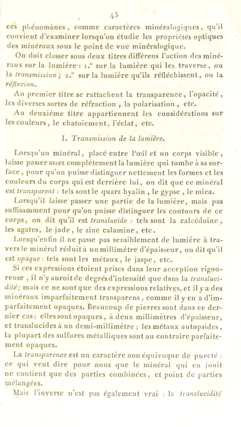 ees pli^nomenes , comme caracteres mineralogiques, qu’il convient d’examiner lorsqu’on etudie les propriiites optiques des mineraux sous le point de vue min^ralogique. On doit classer sous deux titres differens Faction desmind- raux sur la lumiere : i.° sur la lumiere qui les traverse, ou la transmission • 2.0 sur la lumiere qu’ils rtfflechissent, ou la reflex ion. An premier titre se rattachent la transparence, l’opacit^, les diverses sortes de refraction , la polarisation , etc. Au deuxieme titre appartiennent les considerations sur lescouleurs, le chatoiement, l'eclat, etc. I. Transmission de la lumiere. Lorsqu’un mineral, place entre l’ceil et un corps visible, laisse passer assez completement la lumiere qui tombe a sa sur- face, pour qu’on puisse distinguer nettement les formes et les couleurs du corps qui est derriere lui, on dit que ce mineral est transparenttels sont le quarz hyalin , le gypse , le mica. Lorsqu’il laisse passer une partie de la lumiere, mais pas suffisamment pour qu’on puisse distinguer les contours de ce corps, on dit qu’il est translucide : tels sont la calcedoine , les agates, le jade, le zinc calamine, etc. Lorsqu’enfin il ne passe pas sensiblernent de lumiere a tra- vers le mineral reduit a un millimetre d’epaisseur, on dit qu’il est opaque: tels sont les metaux, le jaspe, etc. Si ces expressions etoient prises dans leur acception rigou- reuse , il n yauroitde degr&d’intensite que dans la transluci- ditd; mais ce ne sont que des expressions relatives, et il y a des inineraux imparfaitement transparens , comme il y en a d’im- parfaiteinent opaques. Beaucoup de pierres sont dans ce der- nier cas; elles sont opaques , a deux millimetres d’epaisseur, et translucides a un demi-millimetre ; les metaux autopsides , la plupart des sulfures melalliques sont au contraire parfaite- ment opaques. La transparence est un caractere non Equivoque de purete : ce qui veut dire pour nous que le mineral qui en jouit ne contient que des parties combinees, et point de parties m^lang^es. Mais 1 inverse n'est pas (■galcment vrai : la translucidilc