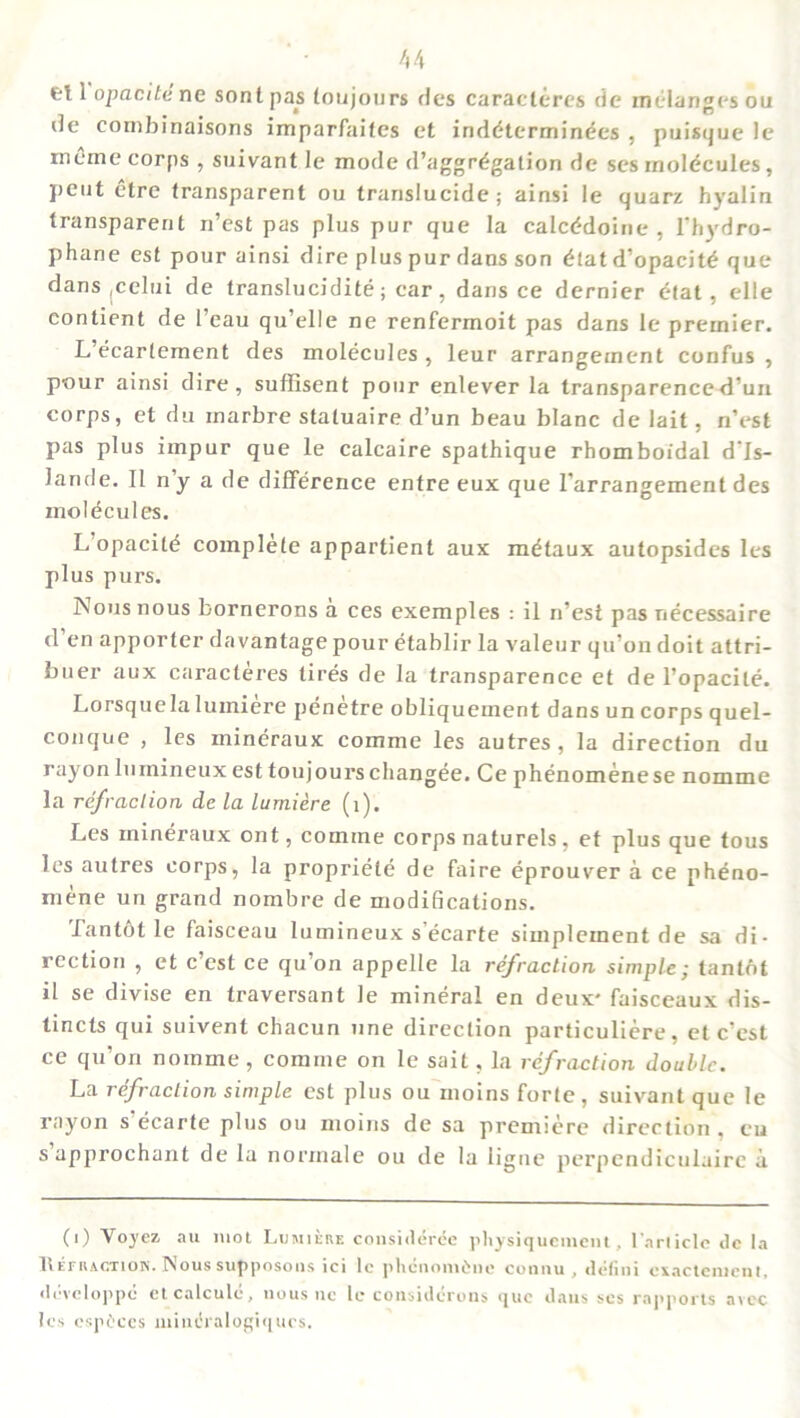 el 1 opacite ne sontpas (onjours des caraclcres de melanges ou de combinaisons imparfaites et inddterminees , puisque le rneme corps , suivant le mode d’aggrdgation de ses molecules , pent etre (ransparent ou trarislucide ; ainsi le quarz hyalin transparent n’est pas plus pur que la calcddoine , 1’hydro- phane est pour ainsi dire plus pur dans son that d’opacitd que dans jCelui de translucidite; car, dans ce dernier etat, elle eontient de l’eau qu’elle ne renfermoit pas dans le premier. L’ecarlement des molecules , leur arrangement confus , pour ainsi dire, suffisent pour enlever la transparence d’un corps, et du inarbre staluaire d’un beau blanc delait, n’est pas plus impur que le calcaire spathique rhomboidal d’ls- lande. II ny a de difference entre eux que 1’arrangement des molecules. L opacile complete appartient aux metaux autopsides les plus purs. INousnous bornerons a ces exemples : il n’est pas necessaire d’en apporter davantage pour etablir la valeur qu’on doit attri- buer aux caracteres tires de la transparence et de l’opacite. Lorsquela luiniere penetre obliqueinent dans un corps quel- conque , les mineraux comme les autres, la direction du rayonlumineux est toujourschangee. Ce phenomenese nomine la refraction de la lumiere (i). Les mineraux ont, comine corps naturels, et plus que tous les autres corps, la propriele de faire eprouver a ce pheno- niene un grand nombre de modifications. Tantot le faisceau lumineux s’ecarte simpleinent de sa di- rection , et c’est ce qu’on appelle la refraction simple; lanlot il se divise en traversant le mineral en deux* faisceaux dis- tincts qui suivent chacun line direction particuliere, et c'est ce qu’on nomme , comme on le sail, la refraction double. La refraction simple est plus ou moins forte, suivantque le rayon s’ecarte plus ou moins de sa premiere direction , cu s approchant de la norrnale ou de la ligue perpendiculairc a (0 Voj'ez au mot Lumiere considerde physiquement, l articlc de la 1\.EF It ACTION* ^ ous sup poso IIS ici lc pllCllollldlie COI111U , (ll'fllll CEaCtClllCll I. ddvcloppd et calcule, nous nc le considdrons que dans ses rapports avec Ics espdccs miudralogiqucs.