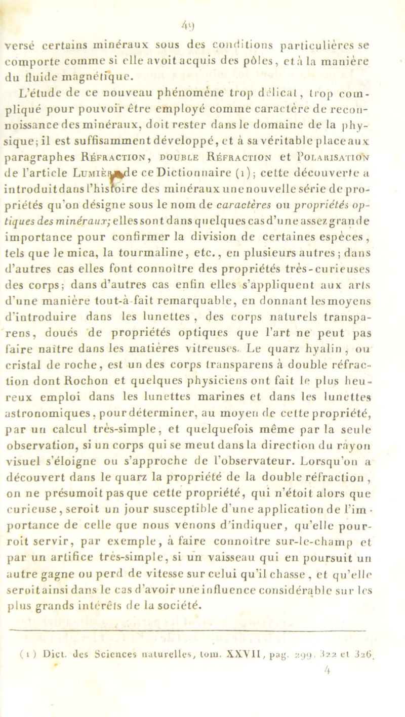 4') verse certains mineraux sous des conditions particulieres se comporte comine si elle avoit acquis des pdles, eta la maniere du fluide magnetique. L’etude de ce nouveau phenomene trop delicat, trop corn- plique pour pouvoir etre employe comine caraetere de recon- noissance des mineraux, doitrester dansle domaine de la phy- sique; il est suffisamment developpe, et a sa veritable placeaux paragraphes Refraction, double Refraction et Polarisation de Particle LuMifeiu^de ce Dictionnaire (1); cette decouverfe a introduitdans l’hisfoire des mineraux unenouvelle s^rie de pro- prietes qu'on designe sous le norn de caracteres on proprietes op- tiquesdes mindraux;ellessont dans quelques casd’uneassezgrande importance pour confirmer la division de certaines especes, tels que le mica, la tourmaline, etc., en plusieurs autres ; dans d’autres cas elles font connoitre des proprietes tres-curieuses des corps; dans d’autres cas enfin elles s’appliquent aux arts d’une maniere tout-a fait remarquable, en donnant lesmoyens d'introduire dans les lunettes , des corps naturels transpa- rens, doues de proprietes optiques que Part ne peut pas faire naitre dans les matieres vitreuses. Le quarz hyalin , ou cristal de roche, est un des corps transparens a double refrac- tion dont Rochon et quelques physiciens out fait le plus heu- reux emploi dans les lunettes marines et dans les lunettes astronomiques, pour determiner, au moyen de cette propriete, par un calcul tres-simple, et quelquefois meme par la seule observation, si un corps qui se meut dans la direction du rayon visuel s’eioigne ou s’approche de l’observateur. Lorsqu’on a decouvert dans le quarz la propriete de la double refraction , on ne presumoit pas que cette propriete, qui n’etoit alors que curieuse, seroit un jour susceptible d'une application de l’im • portance de celle que nous venons d’indiquer, qu’elle pour- roit servir, par exemple, a faire connoitre sur-le-champ et par un artifice tres-siinple, si un vaisseau qui en poursuit un autre gagne ou perd de vitesse sur celui qu’il chasse , et qu’elle seroit ainsi dans le cas d’avoir une influence considerable sur les plus grands interels de la societe. (1) Dicl. Jcs Sciences uulurelles, loiu. XXYlLpag. 299 322 el 326, 4