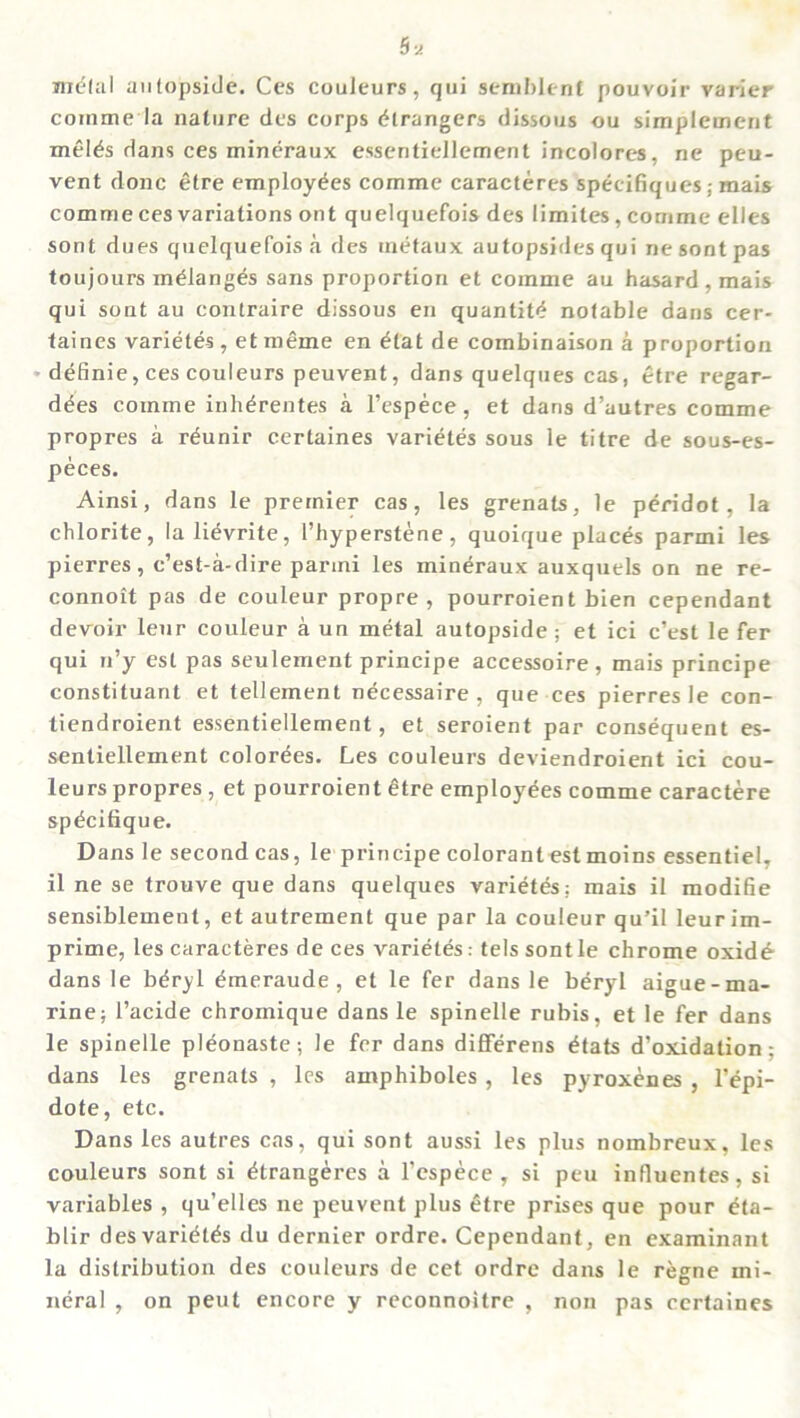 melal autopside. Ces couleurs, qui semblent pouvoir varier comme la nature des corps Strangers dissous ou simplement melds dans ces mineraux essentiellement incolores, ne peu- vent done etre employees comme caracteres specifiques; mais comme ces variations ont quelquefois des limites, comme elles sont dues quelquefois a des rnefaux autopsides qui nesontpas toujours mdlanges sans proportion et comme au hasard, mais qui sont au contraire dissous eii quantitd notable dans cer- taines varietes, et meme en dtat de combinaison a proportion definie,cescouleurs peuvent, dans quelques cas, etre regar- ddes comme inhdrentes a l’espece, et dans d’autres comme propres a rdunir certaines varietes sous le titre de sous-es- peces. Ainsi, dans le premier cas, les grenals, le peridot, la chlorite, la lidvrite, l’hyperstene, quoique places parmi les pierres, e’est-a-dire parmi les mineraux auxquels on ne re- connoit pas de couleur propre , pourroient bien cependant devoir leur couleur a un metal autopside ; et ici e’est le fer qui n’y est pas seulement principe accessoire, mais principe constituant et tellement ndeessaire , que ces pierres le con- tiendroient essentiellement, et seroient par consequent es- sentiellement colorees. Les couleurs deviendroient ici cou- leurs propres , et pourroient etre employees comme caractere spdcifique. Dans le second cas, le principe colorant est moins essentiel, il ne se trouve que dans quelques varietes: mais il modifie sensiblement, et autrement que par la couleur qu’il leurim- prime, les caracteres de ces varietes: tels sontle chrome oxid£ dans le bdryl dmeraude , et le fer dans le beryl aigue-ma- rine; l’acide chromique dans le spinelle rubis, et le fer dans le spinelle pldonaste; le fer dans diflferens dtats d’oxidation; dans les grenats , les amphiboles , les pyroxenes , l’dpi- dote, etc. Dans les autres cas, qui sont aussi les plus nombreux, les couleurs sont si dtrangeres a l’espece , si peu influentes, si variables , qu’elles ne peuvent plus dtre prises que pour eta- blir desvaridtds du dernier ordre. Cependant, en examinant la distribution des couleurs de cet ordre dans le regne mi- neral , on peut encore y reconnoitre , non pas certaines
