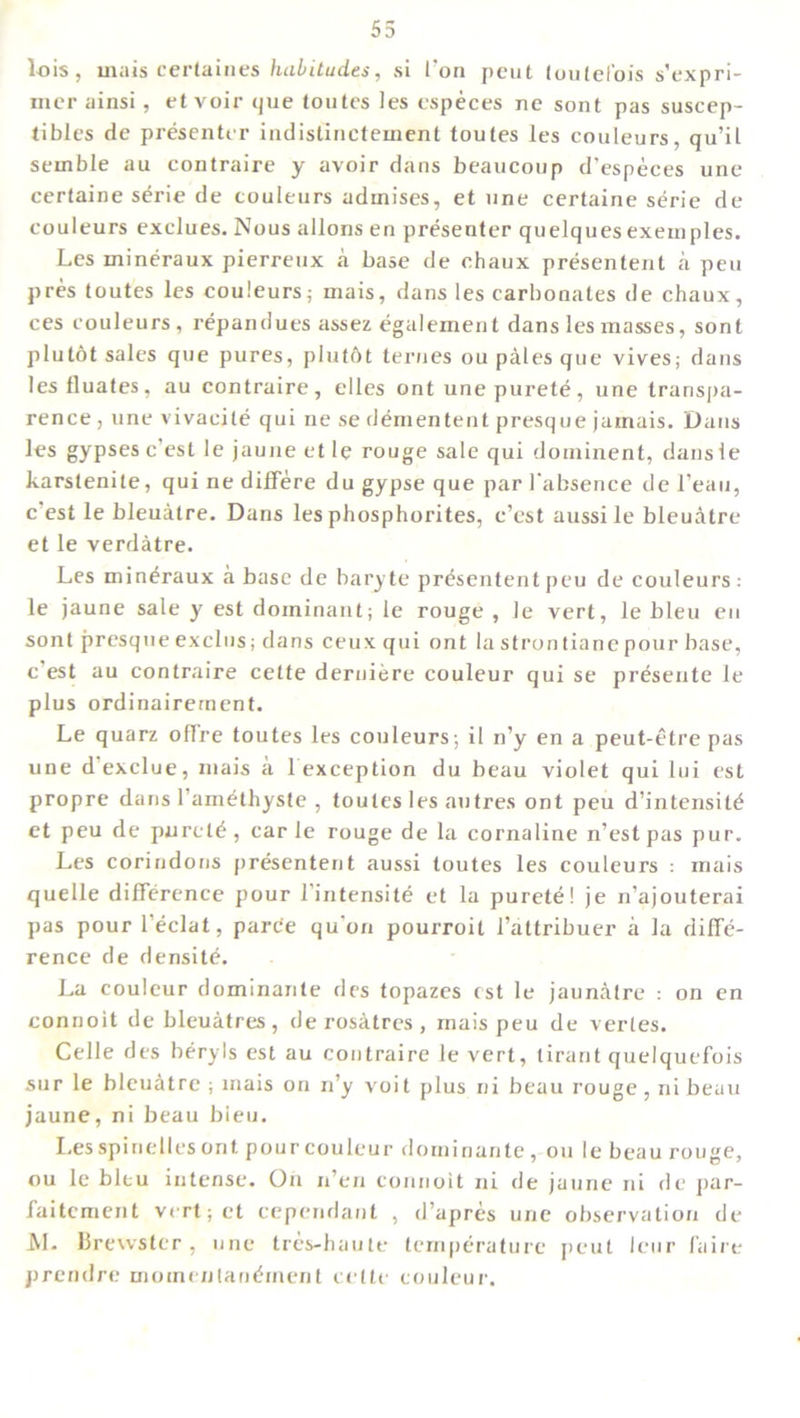 55 lois, mats certaines habitudes, si Ton pout (oulel’ois s’expri- mer ainsi, etvoir que toutes les cspeces ne sont pas suscep- tiblcs de presenter indislinctement toutes les couleurs, qu’il sernble au contraire y avoir dans beaucoup d’especes une certaine s^rie de couleurs adinises, et une certaine serie de couleurs exclues. Nous allons en presenter quelques exemples. Les mineraux pierreux a base de ehaux presentent a pen pres toutes les couleurs,- mais, dans les carbonates de ehaux, ces couleurs, repandues assez egalement dans les masses, sont plutot sales que pures, plutftt ternes ou pales que vives; dans les lluates, au contraire, elles ont une purete, une transpa- rence , une vivacite qui ne se dementent presque jamais. Dans les gypses e’est le jauue et le rouge sale qui dominent, dansle karstenile, qui ne differe dugypseque par 1‘absence del’eau, c est le bleuatre. Dans les phosphorites, e’est aussile bleuatre etle verdatre. Les mineraux a base de baryte presententpeu de couleurs: le jaune sale y est dominant; le rouge , le vert, le bleu en sont presque exclus; dans ceux qui ont la strontianepour base, c est au contraire cette derniere couleur qui se presente le plus ordinairement. Le quarz oflre toutes les couleurs; il n’y en a peut-etre pas une dexclue, mais a 1 exception du beau violet qui lui est propre dans l’amethyste , toutes les autres ont peu d’intensit^ et peu de purely, carle rouge de la cornaline n’est pas pur. Les corindons presentent aussi toutes les couleurs : mais quelle difference pour l’intensite et la purete! je n’ajouterai pas pourl’eclat, pare'e qu'on pourroit l’attribuer a la diffe- rence de densite. La couleur dominante des topazes est le jaunatre : on en connoit de bleuatres , de rosatres , mais peu de verles. Celle des beryls est au contraire le vert, tirant quelquefois sur le bleuatre ; mais on n’y voit plus ni beau rouge, ni beau jaune, ni beau bieu. Les spin elles ont pour couleur dominante, ou le beau rouge, ou le bleu intense. On n’en connoit ni de jaune ni de par- faitement vertjet cependant , d’apres une observation de Al. Brewster, une tres-haute temperature peut leur faire prendre momenlan^rnent cette couleur.