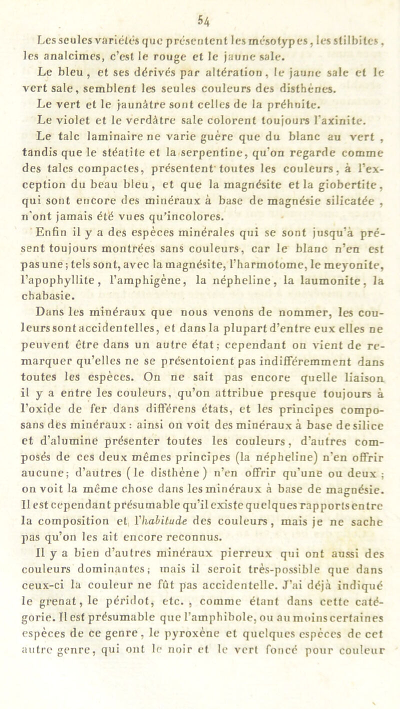 Lesseules varietes quc presen tent lesmeso types, lesslil biles, les analcimes, c’est le rouge et le jaune sale. Le bleu, et ses derives par alteration, le jaune sale et le vert sale, semblent les seules couleurs des disthenes. Le vert et le jaunitre sont celles de la pr^hnite. Le violet et le verd&tre sale colorent toujours l’axinite. Le talc laminairene varie guere que du blanc au vert , tandis que le steatite et la serpentine, qu’on regarde comme des talcs compacles, presentent toutes les couleurs, a l’ex- ception du beau bleu, et que la magndsite et la giobertite, qui sont encore des mineraux a base de magnesie silicat^e , n'ont jamais et£ vues qu’incolores. Enfin il y a des especes minerales qui se sont jusqu’a pre- sent toujours montr^es sans couleurs, car le blanc n’en est pas une; tels sont, avec la magnesite, 1’harmotome, le meyonite, l’apophyllite, l’amphigene, la nepheline, la laumonite, la chabasie. Dans les mineraux que nous venons de nommer, les cou- leurs sont accidentelles, et dans la plupart d’entre eux elles ne peuvent et re dans un autre £tat; cependant on vient de re- marquer qu’elles ne se presentoient pas indifferemment dans toutes les especes. On ne sait pas encore quelle liaison il y a entre les couleurs, qu’on attribue presque toujours a l’oxide de fer dans diff^rens etats, et les principes compo- sans des mineraux : ainsi on voit des mineraux a base de silice et d’alumine presenter toutes les couleurs, d’aufres com- poses de ces deux memes principes (la nepheline) n'en offrir aucune; d’autres (le disthene) n’en offrir qu’une ou deux ; on voit la meme chose dans les mineraux a base de magnesie. Il est cependant presumable qu’il existe quelques rapports en tre la composition et Yhabitude des couleurs, mais je ne sache pas qu’on les ait encore reconnus. Il y a bien d’autres mineraux pierreux qui ont aussi des couleurs dominantes; mais il seroit tres-possible que dans ceux-ci la couleur ne fut pas accidentelle. J’ai ddja indique le grenat,le peridot, etc., comme etant dans cette catd- gorie. Il est presumable que l’amphibole, ou au moinscertaines especes de ce genre, le pyroxene et quelques especes de cet autre genre, qui ont le noir et le vert foricd pour couleur