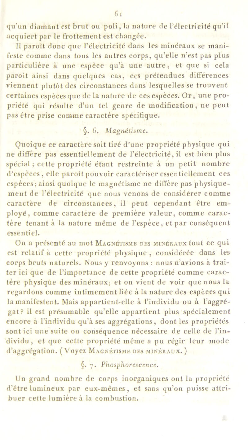 Cl qu’un diamant cst brut ou poll, la nature de l’eiectricite qu’il acquiert par le frottement est changee. II paroit done que l’electricite dans les mineraux se mani- feste cotnme dans tous les autres corps, qu’elle n’est pas plus particuliere a une espece qu’a une autre, et que si cela paroit ainsi dans quelques cas, ces pretendues differences viennent plutot des circonstances dans lesquelles se trouvent certaines especes que de la nature de ces especes. Or, une pro- priete qui resulte d’un tel genre de modification, ne peut pas etre prise cornme caractere specifique. §. 6. Magnetisme. Quoique ce caractere soit tire d’une propriete physique qui ne differe pas essentieliement de l’electricite, il est bien plus special; cette propriete etant restreinte a un petit nombre d’especes , elle paroit pouvoir caracteriser essentieliement ces especes; ainsi quoique le magnetisme ne differe pas physique- ment de l’eiectricite que nous venons de considerer comme caractere de circonstances, il peut cependant etre em- ploye, comme caractere de premiere valeur, comme carac- tere tenant a la nature meme de l’espece, etpar consequent essentiel. On a presente au mot Magnetisme des mineraux tout ce qui est relatif a cette propriete physique , consideree dans les corps bruts naturels. Nous y renvoyons : nous n’avions a trai- ler ici que de l’importance de cette propriete comme carac- tere physique des mindraux; et on vient de voir que nous la regardons comme intimement liee a la nature des especes qui la manifestent. Mais appartient-elle a l’individu ou a l’aggre- gatP il est presumable qu’elle appartient plus specialement encore a l'individu qu’a ses aggregations, dont les proprietes sont ici une suite ou consequence necessaire de celle de l’in- dividu , et que cette propriete inerne a pu regir leur mode d’aggregalion. (Voyez Magnetisme des minEraux. ) §. 7. Phosphorescence. Un grand nombre de corps inorganiques ont la propriete d’etre lumineux par eux-memes, et sans qu’on puisse attri- buer cette lumierea la combustion.