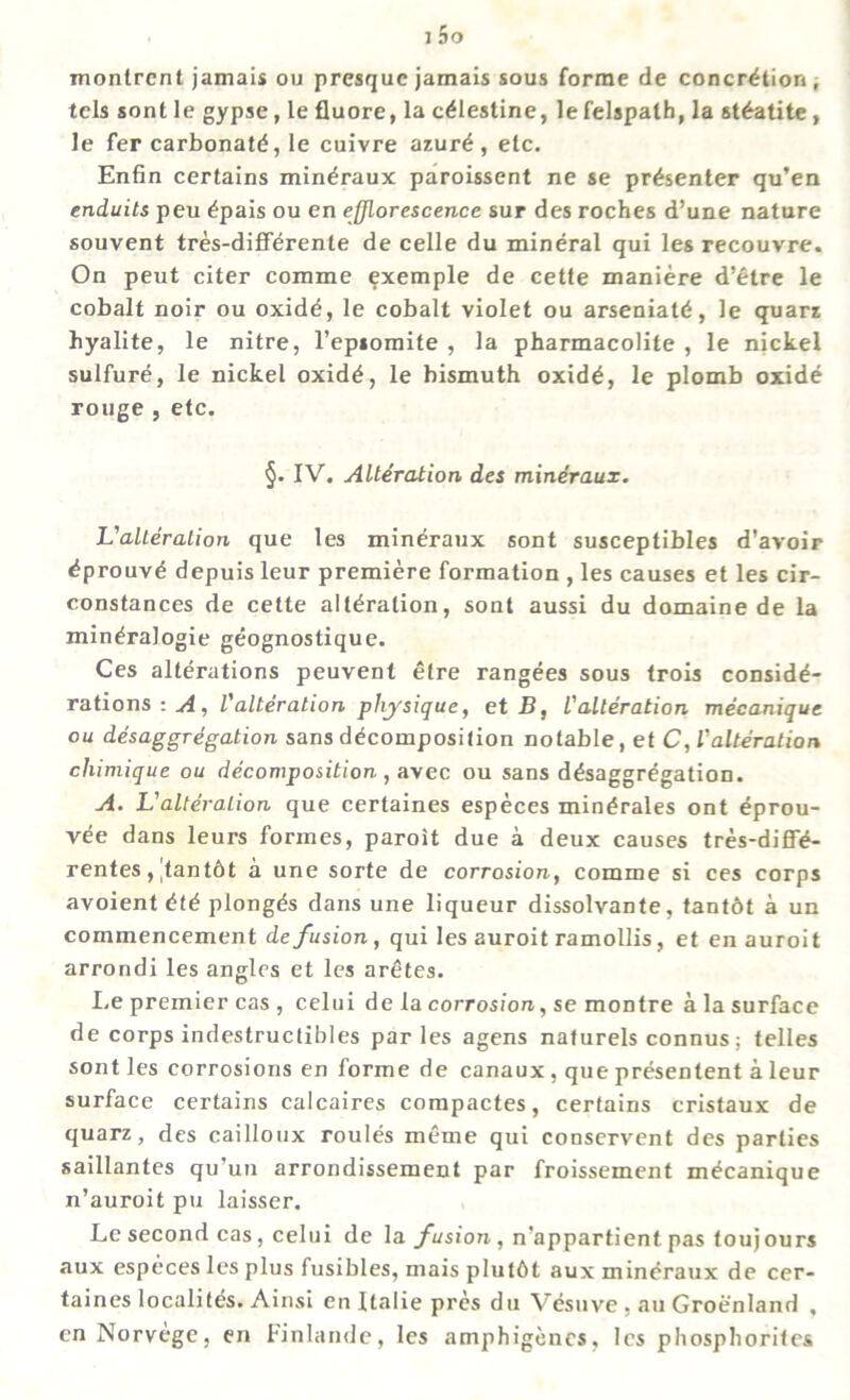 monirent jamais ou presquc jamais sous forme de concretion, tels sont le gypse, le fluore, la c^lestine, lefelspath, la steatite, le fer carbonate, le cuivre azure, etc. Enfin certains mindraux paroissent ne se presenter qu’en enduits peu epais ou en efflorescence sur des roches d’une nature souvent tres-differente de celle du mineral qui les recouvre. On peut citer comme exemple de cetfe maniere d’etre le cobalt noir ou oxide, le cobalt violet ou arseniate, le quarz hyalite, le nitre, l’epsomite , la pharmacolite , le nickel sulfure, le nickel oxide, le bismuth oxide, le plomb oxide rouge , etc. §. IV. Alteration des mineraux. L'alteralion que les mineraux sont susceptibles d'avoir dprouve depuis leur premiere formation , les causes et les cir- constances de cette alteration, sont aussi du domaine de la mineralogie geognostique. Ces alterations peuvent elre rangees sous trois conside- rations : A, l'alteration physique, et B, l'alteration mecanique ou desaggregation sans decomposition notable, et C, l'alteralion cliimique ou decomposition, avec ou sans desaggregation. A. L'alteralion que certaines especes minerales ont eprou- vee dans leurs formes, paroit due a deux causes tres-diffe* rentes, |tant6t a une sorte de corrosion, comme si ces corps avoient ete plongds dans une liqueur dissolvante, tantdt a un commencement de fusion, qui les auroit ramollis, et enauroit arrondi les angles et les aretes. Le premier cas , celui de la corrosion, se montre a la surface de corps indestructibles par les agens naturels connus: telles sont les corrosions en forme de canaux , que presentent a leur surface certains calcaires compactes, certains cristaux de quarz, des cailloux routes meme qui conservent des parties saillantes qu’un arrondissement par froissement mecanique n’auroit pu laisser. Le second cas, celui de la fusion, n'appartient pas touj ours aux especes les plus fusibles, mais plutbt aux mineraux de cer- taines Iocalitds. Ainsi en Italic pres du Vesuve , au Groenland , enNorvege, en Finlande, les amphigencs, les phosphorites