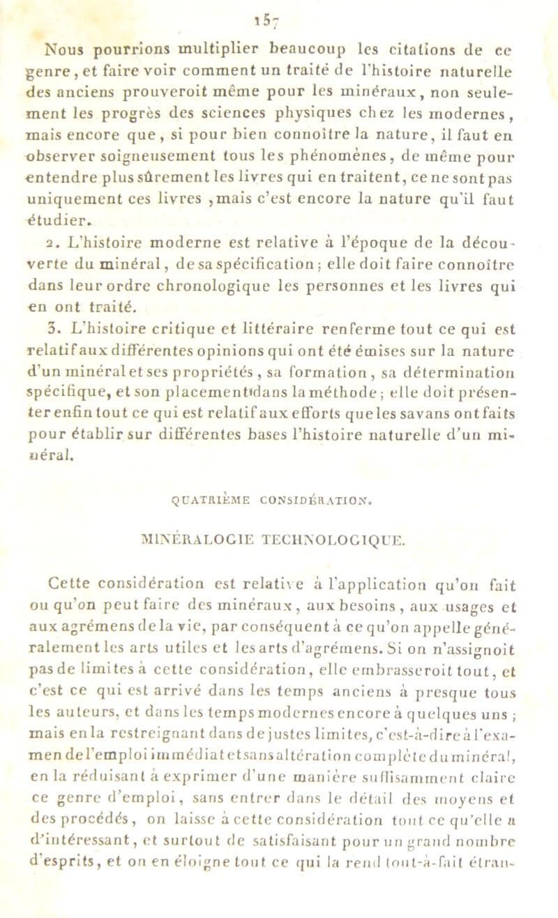 Nous pourrions multiplier beaucoup les citations de ce genre , et faire voir comment un traite de 1’histoire naturelle des anciens prouveroit meme pour les mindraux, non seule- ment les progres des sciences physiques chez les modernes, mais encore que , si pour bien connoitre la nature, il faut en observer soigneusement tous les phenomenes, de meme pour entendre plus sdrement les livres qui en traitent, cene sont pas uniquement ces livres ,mais c’est encore la nature qu'il faut etudier. 2. L’histoire moderne est relative a l’epoque de la decou- verte du mineral, de sa specification ; elle doit faire connoitre dans leurordre chronologique les personnes et les livres qui en ont traite. 3. L’hisloire critique et litteraire renferme tout ce qui est relatifaux differentes opinions qui ont ete emises sur la nature d’un mineraletses proprietes , sa formation, sa determination specifique, et son placement»dans la methode; elle doit presen- ter enfin lout ce qui est relatif aux efforts que les savans ont fails pour etablirsur differentes bases l’histoire naturelle d’un mi- neral. QOATiUEME CONSIDEaATIOX. M1NERALOG1E TECHISOLOGIQUE. Cette consideration est relative a l'application qu’on fait ou qu’on peut faire des mindraux, aux besoins , aux usages et aux agremens dela vie, par consequent a ce qu’on appelle gdne- ralementles arts utiles et les arts d’agreinens. Si on n’assignoit pas de limites a cette consideration, elle ernbrasseroit tout, et c’est ce qui est arrive dans les temps anciens a presque tous les auteurs, et dans les temps modernes encore a quelques uns ; mais en la restreignant dans de justes limites, c’cst-a-direal’exa- mendel’emploi immediate tsans alteration complete du mineral, en la reduisanl a exprimer d’une maniere suflisamment claire ce genre d’emploi, sans entrer dans le detail des moyens et desprocedds, on laisse a cette consideration tout ce qu'elle a d’interessant, et surtout de satisfaisant pour un grand nombre d’esprits, et on en eioigne tout ce qui la rend (out-a-fait etran-