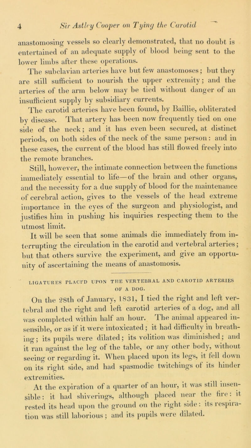 anastomosing vessels so clearly demonstrated, that no doubt is entertained of an adequate supply of blood being sent to the lower limbs after these operations. The subclavian arteries have but few anastomoses; but they are still sufficient to nourish the upper extremity; and the arteries of the arm below may be tied without danger of an insufficient supply by subsidiary currents. The carotid arteries have been found, by Baillie, obliterated by disease. That artery has been now frequently tied on one side of the neck; and it has even been secured, at distinct periods, on both sides of the neck of the same person: and in these cases, the current of the blood has still flowed freely into the remote branches. Still, however, the intimate connection between the functions immediately essential to life—of the brain and other organs, and the necessity for a due supply of blood for the maintenance of cerebral action, gives to the vessels of the head extreme importance in the eyes of the surgeon and physiologist, and justifies him in pushing his inquiries respecting them to the utmost limit. It will be seen that some animals die immediately from in- terrupting the circulation in the carotid and vertebral arteries; but that others survive the experiment, and give an opportu- nity of ascertaining the means of anastomosis. LIGATURES PLACFD UPON THE VERTEBRAL AND CAROTID ARTERIES OF A DOG. On the 28th of January, 1831, I tied the right and left ver- tebral and the right and left carotid arteries of a dog, and all was completed within half an hour. The animal appeared in- sensible, or as if it were intoxicated; it had difficulty in breath- ing; its pupils were dilated; its volition was diminished; and it ran against the leg of the table, or any other body, without seeing or regarding it. When placed upon its legs, it fell down on its right side, and had spasmodic twitchings of its hinder extremities. At the expiration of a quarter of an hour, it was still insen- sible : it had shiverings, although placed near the fire. it rested its head upon the ground on the right side: its respira- tion was still laborious; and its pupils were dilated.