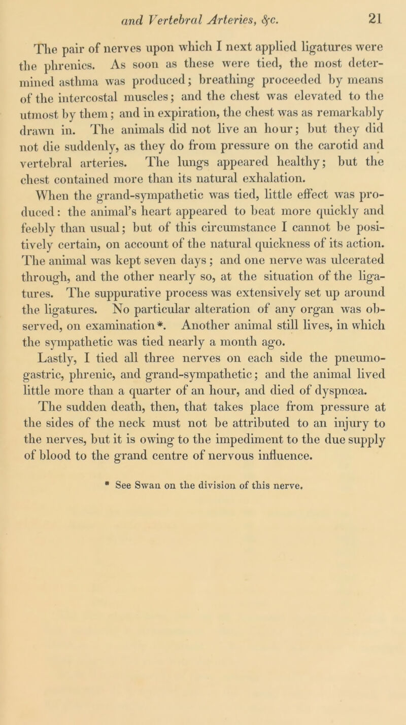 Tlie pair of nerves upon which I next applied ligatures were the plirenics. As soon as these were tied, the most deter- mined asthma was produced; breathing proceeded by means of the intercostal muscles; and the chest was elevated to the utmost by them; and in expiration, the chest was as remarkably drawn in. The animals did not live an hour; but they did not die suddenly, as they do from pressure on the carotid and vertebral arteries. The lungs appeared healthy; but the chest contained more than its natural exhalation. When the grand-sympathetic was tied, little effect was pro- duced : the animal’s heart appeared to beat more quickly and feebly than usual; but of this circumstance I cannot be posi- tively certain, on account of the natural quickness of its action. The animal was kept seven days ; and one nerve was ulcerated through, and the other nearly so, at the situation of the liga- tures. The suppurative process was extensively set up around the ligatures. No particular alteration of any organ was ob- served, on examination*. Another animal still lives, in which the sympathetic was tied nearly a month ago. Lastly, I tied all three nerves on each side the pneumo- gastric, phrenic, and grand-sympathetic; and the animal lived little more than a quarter of an hour, and died of dyspnoea. The sudden death, then, that takes place from pressure at the sides of the neck must not be attributed to an injury to the nerves, but it is owing to the impediment to the due supply of blood to the grand centre of nervous influence. See Swan on the division of this nerve.