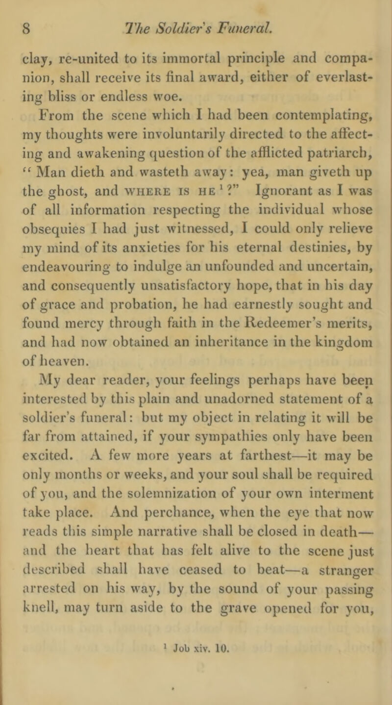 clay, re-united to its immortal principle and compa- nion, shall receive its final award, either of everlast- ing bliss or endless woe. From the scene which I had been contemplating, my thoughts were involuntarily directed to the affect- ing and awakening question of the afflicted patriarch, ‘© Man dieth and wasteth away: yea, man giveth up the ghost, and WHERE Is HE’?” Ignorant as I was of all information respecting the individual whose obsequies I had just witnessed, I could only relieve my mind of its anxieties for his eternal destinies, by endeavouring to indulge an unfounded and uncertain, and consequently unsatisfactory hope, that in his day of grace and probation, he had earnestly sought and found mercy through faith in the Redeemer’s merits, and had now obtained an inheritance in the kingdom of heaven. My dear reader, your feelings perhaps have been interested by this plain and unadorned statement of a soldier’s funeral: but my object in relating it will be far from attained, if your sympathies only have been excited. A few more years at farthest—it may be only months or weeks, and your soul shall be required of you, and the solemnization of your own interment take place. And perchance, when the eye that now reads this simple narrative shall be closed in death— and the heart that has felt alive to the scene just described shall have ceased to beat—a stranger arrested on his way, by the sound of your passing knell, may turn aside to the grave opened for you, 1 Job xiv. 10.