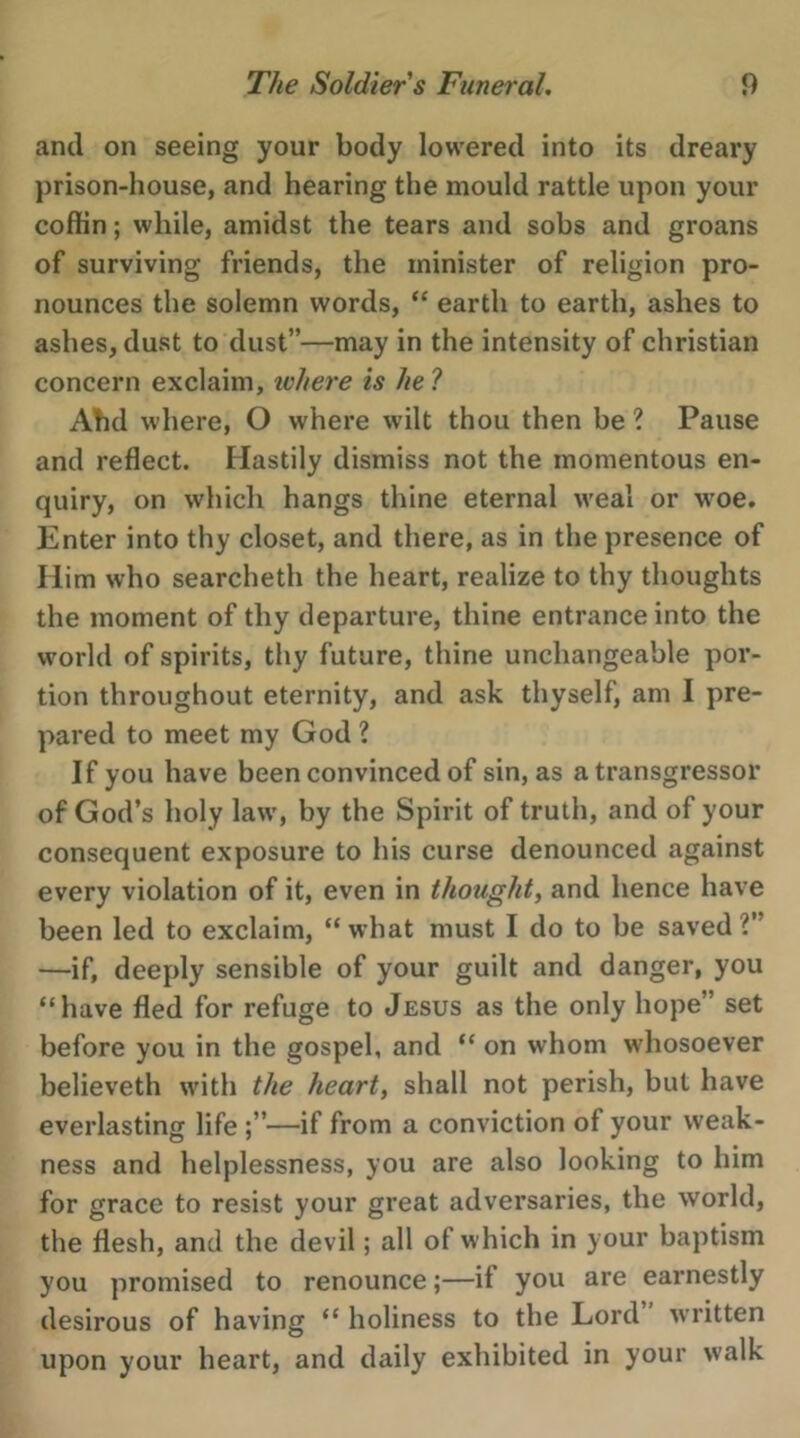 e The Soldier’s Funeral. 9 and on seeing your body lowered into its dreary prison-house, and hearing the mould rattle upon your coffin; while, amidst the tears and sobs and groans of surviving friends, the minister of religion pro- nounces the solemn words, “ earth to earth, ashes to ashes, dust to dust”—may in the intensity of christian concern exclaim, where is he? Ahd where, O where wilt thou then be? Pause and reflect. Hastily dismiss not the momentous en- quiry, on which hangs thine eternal weal or woe. Enter into thy closet, and there, as in the presence of Him who searcheth the heart, realize to thy thoughts the moment of thy departure, thine entrance into the world of spirits, thy future, thine unchangeable por- tion throughout eternity, and ask thyself, am I pre- pared to meet my God? If you have been convinced of sin, as a transgressor of God’s holy law, by the Spirit of truth, and of your consequent exposure to his curse denounced against every violation of it, even in thought, and hence have been led to exclaim, “ what must I do to be saved 2” —if, deeply sensible of your guilt and danger, you ‘have fled for refuge to Jesus as the only hope” set before you in the gospel, and ‘‘ on whom whosoever believeth with the heart, shall not perish, but have everlasting life ;’—if from a conviction of your weak- ness and helplessness, you are also Jooking to him for grace to resist your great adversaries, the world, the flesh, and the devil; all of which in your baptism you promised to renounce ;—if you are earnestly desirous of having “holiness to the Lord” written upon your heart, and daily exhibited in your walk