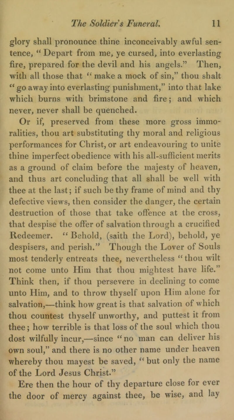 glory shall pronounce thine inconceivably awful sen- tence, “ Depart from me, ye cursed, into everlasting fire, prepared for the devil and his angels.” ‘Then, with all those that ‘ make a mock of sin,” thou shalt ‘ go away into everlasting punishment,” into that lake which burns with brimstone and fire; and which never, never shall be quenched. Or if, preserved from these more gross immo- ralities, thou art substituting thy moral and religious performances for Christ, or art endeavouring to unite thine imperfect obedience with his all-sufficient merits as a ground of claim before the majesty of heaven, and thus art concluding that all shall be well with thee at the last; if such be thy frame of mind and thy defective views, then consider the danger, the certain destruction of those that take offence at the cross, that despise the offer of salvation through a crucified Redeemer. ‘‘ Behold, (saith the Lord), behold, ye despisers, and perish.” Though the Lover of Souls most tenderly entreats thee, nevertheless “ thou wilt not come unto Him that thou mightest have life.” Think then, if thou persevere in declining to come unto Him, and to throw thyself upon Him alone for _ salvation,—think how great is that salvation of which thou countest thyself unworthy, and puttest it from thee; how terrible is that loss of the soul which thou dost wilfully incur,—since “no man can deliver his own soul,” and there is no other name under heaven whereby thou mayest be saved, “ but only the name of the Lord Jesus Christ.” Ere then the hour of thy departure close for ever the door of mercy against thee, be wise, and lay