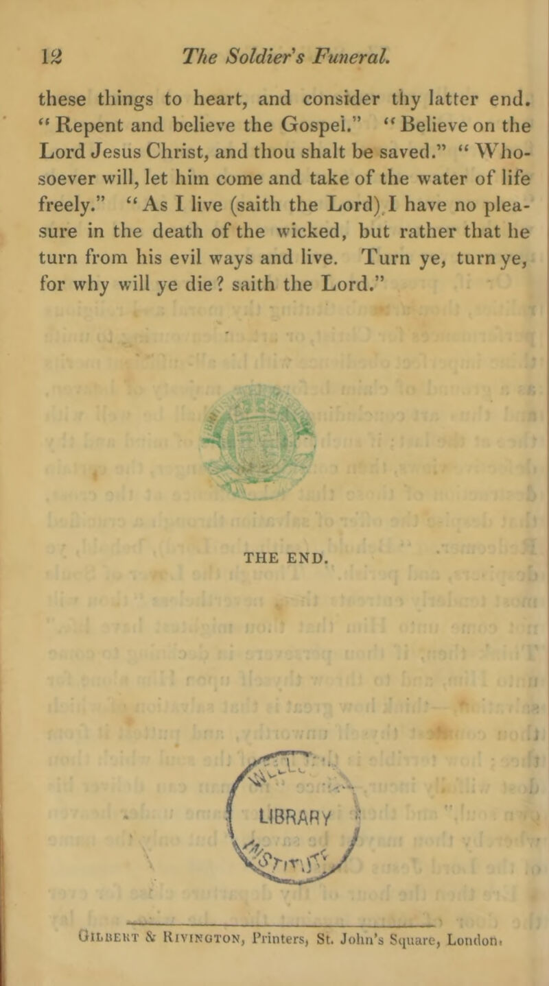 these things to heart, and consider thy latter end. ‘** Repent and believe the Gospel.” ‘‘ Believe on the Lord Jesus Christ, and thou shalt besaved.” “ Who- soever will, let him come and take of the water of life freely.” ‘‘ As I live (saith the Lord) I have no plea- sure in the death of the wicked, but rather that he turn from his evil ways and live. ‘Turn ye, turn ye, for why will ye die? saith the Lord.” .  THE END.  Loe ti iam 7 b Ae LIBRARY  i, c * SP yy) ys ¥ : } Gibpext &amp; Rivixneron, Printers, St. John’s Square, London: