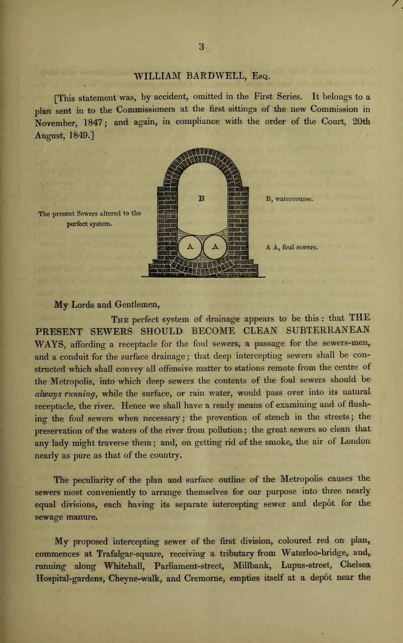 WILLIAM BARDWELL, Esq. [This statement was, by accident, omitted in the First Series. It belongs to a plan sent in to the Commissioners at the first sittings of the new Commission in November, 1847; and again, in compliance with the order of the Court, 20th August, 1849.] The present Sewers altered to the perfect system. B, watercourse. A A, foul sewers. My Lords and Gentlemen, The perfect system of drainage appears to be this : that THE PRESENT SEWERS SHOULD BECOME CLEAN SUBTERRANEAN WAYS, affording a receptacle for the foul sewers, a passage for the sewers-men, and a conduit for the surface drainage; that deep intercepting sewers shall be con- structed which shall convey all offensive matter to stations remote from the centre of the Metropolis, into which deep sewers the contents of the foul sewers should be always running, while the surface, or rain water, would pass over into its natural receptacle, the river. Hence we shall have a ready means of examining and of flush- ing the foul sewers when necessary; the prevention of stench in the streets; the preservation of the waters of the river from pollution; the great sewers so clean that any lady might traverse them; and, on getting rid of the smoke, the air of London nearly as pure as that of the country. The peculiarity of the plan and surface outline of the Metropolis causes the sewers most conveniently to arrange themselves for our purpose into three nearly equal divisions, each having its separate intercepting sewer and depot for the sewage manure. My proposed intercepting sewer of the first division, coloured red on plan, commences at Trafalgar-square, receiving a tributary from Waterloo-bridge, and, running along Whitehall, Parliament-street, Millbank, Lupus-street, Chelsea Hospital-gardens, Cheyne-walk, and Cremorne, empties itself at a depot near the