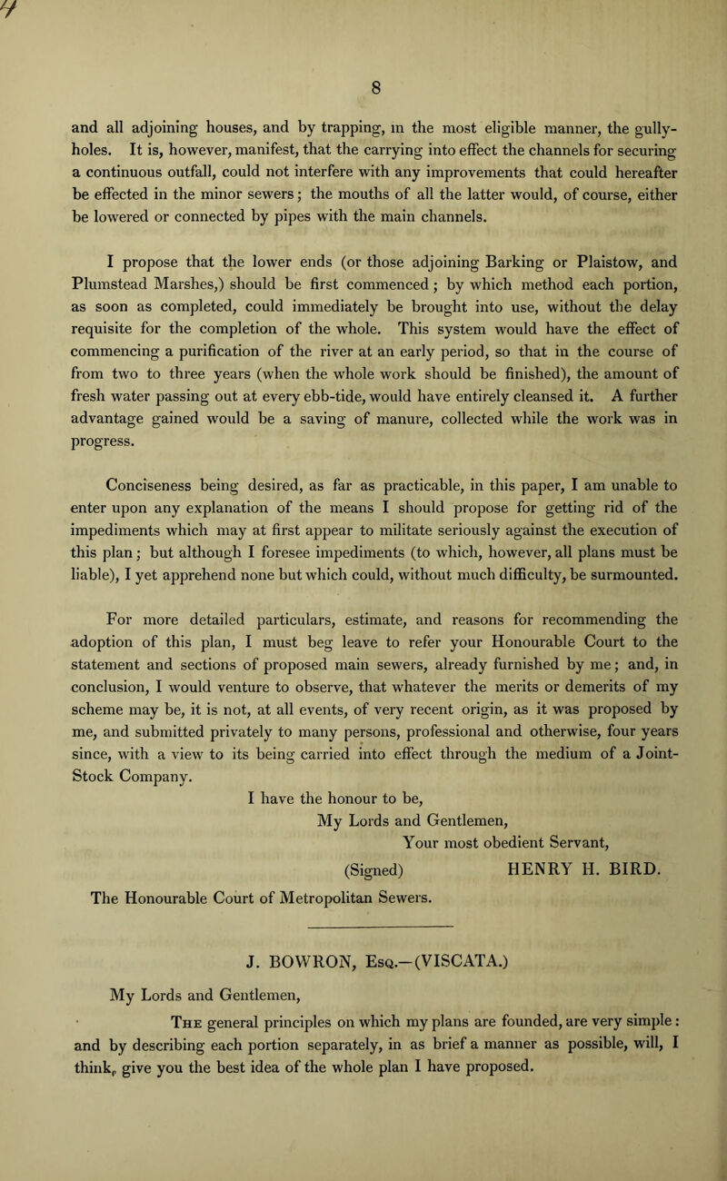 and all adjoining houses, and by trapping, in the most eligible manner, the gully- holes. It is, however, manifest, that the carrying into effect the channels for securing a continuous outfall, could not interfere with any improvements that could hereafter be effected in the minor sewers; the mouths of all the latter would, of course, either be lowered or connected by pipes with the main channels. I propose that the lower ends (or those adjoining Barking or Plaistow, and Plumstead Marshes,) should be first commenced; by which method each portion, as soon as completed, could immediately be brought into use, without the delay requisite for the completion of the whole. This system would have the effect of commencing a purification of the river at an early period, so that in the course of from two to three years (when the whole work should be finished), the amount of fresh water passing out at every ebb-tide, would have entirely cleansed it. A further advantage gained would be a saving of manure, collected while the work was in progress. Conciseness being desired, as far as practicable, in this paper, I am unable to enter upon any explanation of the means I should propose for getting rid of the impediments which may at first appear to militate seriously against the execution of this plan; but although I foresee impediments (to which, however, all plans must be liable), I yet apprehend none but which could, without much difficulty, be surmounted. For more detailed particulars, estimate, and reasons for recommending the adoption of this plan, I must beg leave to refer your Honourable Court to the statement and sections of proposed main sewers, already furnished by me; and, in conclusion, I would venture to observe, that whatever the merits or demerits of my scheme may be, it is not, at all events, of very recent origin, as it was proposed by me, and submitted privately to many persons, professional and otherwise, four years since, with a view to its being carried into effect through the medium of a Joint- Stock Company. I have the honour to be, My Lords and Gentlemen, Your most obedient Servant, (Signed) HENRY H. BIRD. The Honourable Court of Metropolitan Sewers. J. BOVVRON, Esq.— (VISCATA.) My Lords and Gentlemen, The general principles on which my plans are founded, are very simple : and by describing each portion separately, in as brief a manner as possible, will, I