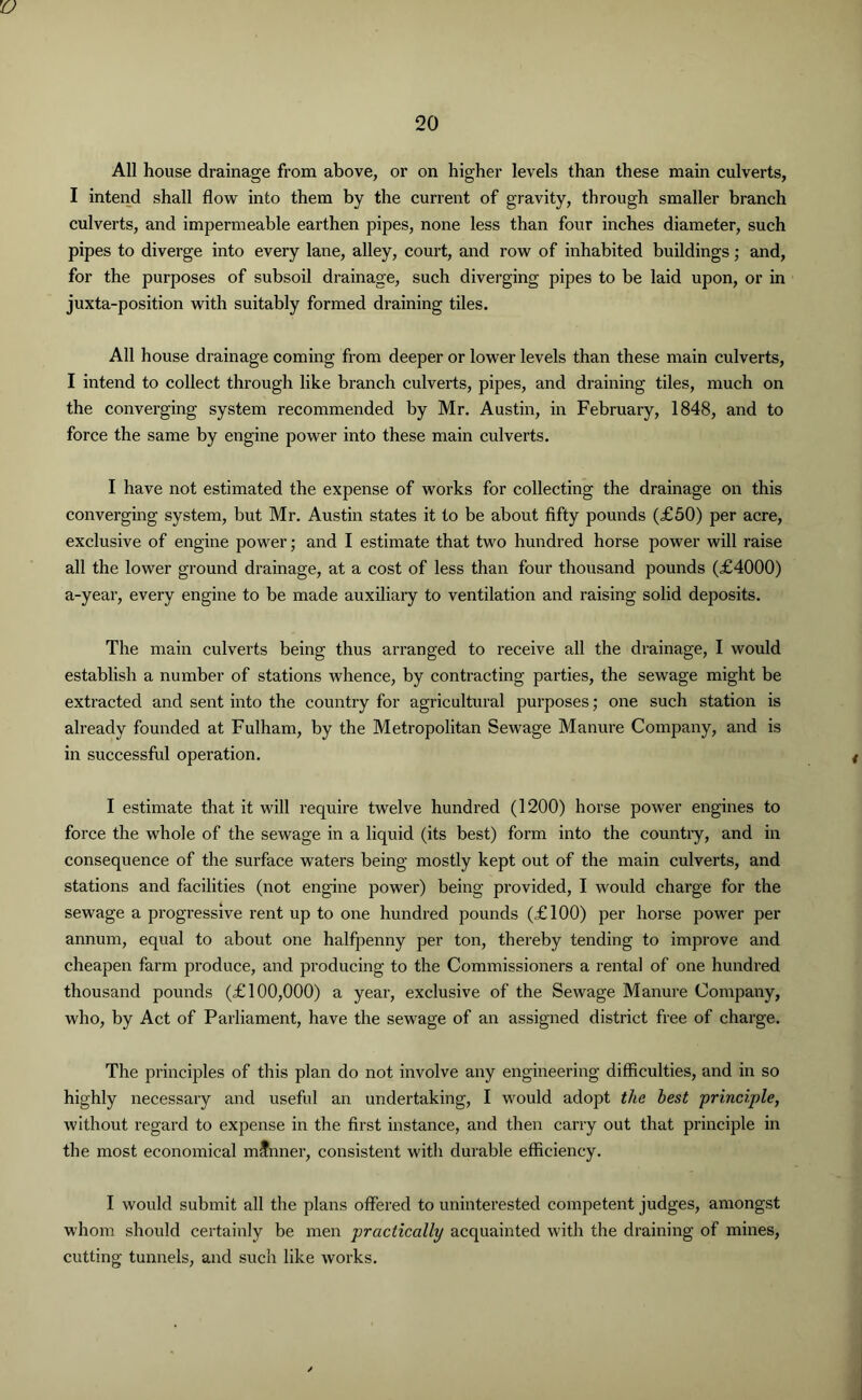 'O All house drainage from above, or on higher levels than these main culverts, I intend shall flow into them by the current of gravity, through smaller branch culverts, and impermeable earthen pipes, none less than four inches diameter, such pipes to diverge into every lane, alley, court, and row of inhabited buildings; and, for the purposes of subsoil drainage, such diverging pipes to be laid upon, or in juxta-position with suitably formed draining tiles. All house drainage coming from deeper or lower levels than these main culverts, I intend to collect through like branch culverts, pipes, and draining tiles, much on the converging system recommended by Mr. Austin, in February, 1848, and to force the same by engine power into these main culverts. I have not estimated the expense of works for collecting the drainage on this converging system, but Mr. Austin states it to be about fifty pounds (£50) per acre, exclusive of engine power; and I estimate that two hundred horse power will raise all the lower ground drainage, at a cost of less than four thousand pounds (£4000) a-year, every engine to be made auxiliary to ventilation and raising solid deposits. The main culverts being thus arranged to receive all the drainage, I would establish a number of stations whence, by contracting parties, the sewage might be extracted and sent into the country for agricultural purposes; one such station is already founded at Fulham, by the Metropolitan Sewage Manure Company, and is in successful operation. I estimate that it will require twelve hundred (1200) horse power engines to force the whole of the sewage in a liquid (its best) form into the country, and in consequence of the surface waters being mostly kept out of the main culverts, and stations and facilities (not engine power) being provided, I would charge for the sewage a progressive rent up to one hundred pounds (£100) per horse power per annum, equal to about one halfpenny per ton, thereby tending to improve and cheapen farm produce, and producing to the Commissioners a rental of one hundred thousand pounds (£100,000) a year, exclusive of the Sewage Manure Company, who, by Act of Parliament, have the sewage of an assigned district free of charge. The principles of this plan do not involve any engineering difficulties, and in so highly necessary and useful an undertaking, I would adopt the best principle, without regard to expense in the first instance, and then carry out that principle in the most economical mfnner, consistent with durable efficiency. I would submit all the plans offered to uninterested competent judges, amongst whom should certainly be men practically acquainted with the draining of mines, cutting tunnels, and such like works.